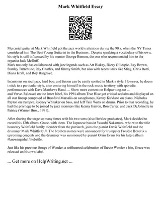 Mark Whitfield Essay
Mercurial guitarist Mark Whitfield got the jazz world s attention during the 90 s, when the NY Times
considered him The Best Young Guitarist in the Business . Despite speaking a vocabulary of his own,
his style is still influenced by his mentor George Benson, the one who recommended him to the
organist Jack McDuff.
Mark not only has collaborated with jazz legends such as Art Blakey, Dizzy Gillespie, Ray Brown,
Stanley Turrentine, Ray Charles, and Jimmy Smith, but also with recent stars like Sting, Chris Botti,
Diana Krall, and Roy Hargrove.
Incursions on soul jazz, hard bop, and fusion can be easily spotted in Mark s style. However, he doesn
t stick to a particular style, also venturing himself in the rock music territory with sporadic
performances with Dave Matthews Band. ... Show more content on Helpwriting.net ...
and Verve. Released on the latter label, his 1994 album True Blue got critical acclaim and displayed an
all star lineup composed of Branford Marsalis on saxophones, Kenny Kirkland on piano, Nicholas
Payton on trumpet, Rodney Whitaker on bass, and Jeff Tain Watts on drums. Prior to that recording, he
had the privilege to be joined by jazz monsters like Kenny Barron, Ron Carter, and Jack DeJohnette in
Patrice (Warner Bros., 1991).
After sharing the stage so many times with his two sons (also Berklee graduates), Mark decided to
record his 12th album, Grace, with them. The Japanese bassist Yasushi Nakamura, who won the title
honorary Whitfield family member from the patriarch, joins the pianist Davis Whitfield and the
drummer Mark Whitfield Jr. The brothers names were announced for trumpeter Freddie Hendrix s
upcoming concerts and the drummer was summoned by pianist Orrin Evans for his latest album
#knowingishalfthebattle.
Just like his previous Songs of Wonder, a softhearted celebration of Stevie Wonder s hits, Grace was
released on his own label,
... Get more on HelpWriting.net ...
 