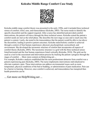 Kolcaba Middle Range Comfort Case Study
Kolcaba middle range comfort theory was presented in the early 1990s, and it included three technical
senses of comfort; relief, ease, and transcendence (Kolcaba, 2003). The nurse needs to identify the
specific discomfort and the support required. After a nurse has identified and provided comfort
interventions, the patient will move through the three technical senses. Kolcaba coined the patient s
comfort needs are met as the relief phase. She describes the next stage as ease and is reach once the
patient is content. Lastly, she noted in the transcendence that the patient would be able to rise above
the discomfort, leading to positive patient outcomes. Kolcaba stated holistic comfort is achieved
through a context of four human experiences: physical, psychospiritual, sociocultural, and
environment. She developed the taxonomic structure of comfort that incorporates all aspects of
comfort theory (Kolcaba, 2003). The taxonomic structure is a grid with the three technical senses
listed horizontal and the four human experiences listed vertically (Kolcaba, 2010). The grid can be
used as a tool in the assessment and intervention process by tracking the patient s progress through the
stages of comfort. ... Show more content on Helpwriting.net ...
For example, Kolcaba s analysis established that the most predominant detractor from comfort was a
patient experiencing pain (Kolcaba, 2003). The nurse implements interventions individualized to
alleviate a patient s pain. These interventions can address environmental issues such as room
temperature, physical conditions of the bed or bedding, or administration of pain medication. Pain can
be a barrier to learning. However, once comfort is achieved, and transcendence has transpired then
health promotion can be
... Get more on HelpWriting.net ...
 