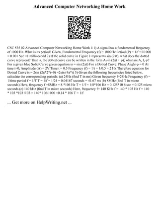 Advanced Computer Networking Home Work
CSC 535 02 Advanced Computer Networking Home Work 4 1) A signal has a fundamental frequency
of 1000 Hz. What is its period? Given, Fundamental Frequency (f) = 1000Hz Period (P) = 1/f =1/1000
= 0.001 Sec =1 millisecond 2) If the solid curve in Figure 1 represents sin (2πt), what does the dotted
curve represent? That is, the dotted curve can be written in the form A sin (2πt + φ); what are A, f, φ?
For a given blue Solid Curve given equation is = sin (2πt) For a Dotted Curve: Phase Angle φ = 0 At
time t=0, Amplitude (A) = 2V Time t = 0.5 Frequency (f) = 1/t = 1/0.5 = 2 Hz Therefore equation for
Dotted Curve is = 2sin (2π*2*t+0) =2sin (4π*t) 3) Given the following frequencies listed below,
calculate the corresponding periods: (a) 24Hz (ﬁnd T in ms) Given frequency f=24Hz Frequency (f) =
1/time period f = 1/T T = 1/f = 1/24 = 0.04167 seconds = 41.67 ms (b) 8MHz (ﬁnd T in micro
seconds) Here, frequency f =8MHz = 8 *106 Hz T = 1/f = 1/8*106 Hz = 0.125*10 6 sec = 0.125 micro
seconds (c) 140 kHz (ﬁnd T in micro seconds) Here, frequency f= 140 KHz f = 140 * 103 Hz f = 140
* 103 *103 /103 = 140* 106/1000 =0.14 * 106 T = 1/f
... Get more on HelpWriting.net ...
 