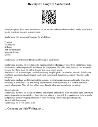 Descriptive Essay On Sandalwood
Metadescription: Read about sandalwood oil, an ancient and revered essential oil, and its benefits for
health, emotions, skin and so much more.
Sandalwood Oil, an Ancient Essential for Well Being
Features:
Disinfectant
Sedative
Anti Inflammatory
Memory Booster
Diretic
Sandalwood Oil to Promote Health and Healing in Your Home
Sandalwood essential oil is extracted by steam distillation of pieces of wood from Sandalwood trees.
Mature trees, 40 to 80 years old, are chosen for this process. The older trees, however, are preferred
because they have more oil with a stronger and more potent aroma.
Sandalwood oil is an antiseptic, anti inflammatory, antiphlogistic, carminative, diuretic, disinfectant,
emollient, antispasmodic, astringent, cicatrisant, expectorant, hypotensive, memory booster, and a
sedative.
Sandalwood has been used throughout the centuries in religious ceremonies and rituals. It has also
been used in medicines, skin and beauty treatments and in modern times, it is used in numerous
industrial products. After all, this oil has many beneficial properties and uses, including:
As an Antiseptic
Sandalwood essential oil is safe for internal and external applications as an antiseptic agent. It helps to
protect internal wounds and ulcers from infection when it is ingested. It protects sores, boils, wounds
and pimples from developing infections or from becoming septic when applied topically.
As an Anti inflammatory
Sandalwood oil is very useful as an
... Get more on HelpWriting.net ...
 