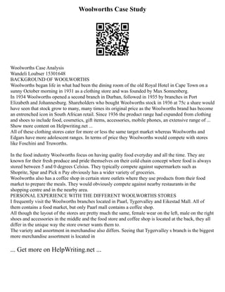 Woolworths Case Study
Woolworths Case Analysis
Wandeli Loubser 15301648
BACKGROUND OF WOOLWORTHS
Woolworths began life in what had been the dining room of the old Royal Hotel in Cape Town on a
sunny October morning in 1931 as a clothing store and was founded by Max Sonnenberg.
In 1934 Woolworths opened a second branch in Durban, followed in 1935 by branches in Port
Elizabeth and Johannesburg. Shareholders who bought Woolworths stock in 1936 at 75c a share would
have seen that stock grow to many, many times its original price as the Woolworths brand has become
an entrenched icon in South African retail. Since 1936 the product range had expanded from clothing
and shoes to include food, cosmetics, gift items, accessories, mobile phones, an extensive range of ...
Show more content on Helpwriting.net ...
All of these clothing stores cater for more or less the same target market whereas Woolworths and
Edgars have more adolescent ranges. In terms of price they Woolworths would compete with stores
like Foschini and Truworths.
In the food industry Woolworths focus on having quality food everyday and all the time. They are
known for their fresh produce and pride themselves on their cold chain concept where food is always
stored between 5 and 0 degrees Celsius. They typically compete against supermarkets such as
Shoprite, Spar and Pick n Pay obviously has a wider variety of groceries.
Woolworths also has a coffee shop in certain store outlets where they use products from their food
market to prepare the meals. They would obviously compete against nearby restaurants in the
shopping centre and in the nearby area.
PERSONAL EXPERIENCE WITH THE DIFFERENT WOOLWORTHS STORES
I frequently visit the Woolworths branches located in Paarl, Tygervalley and Eikestad Mall. All of
them contains a food market, but only Paarl mall contains a coffee shop.
All though the layout of the stores are pretty much the same, female wear on the left, male on the right
shoes and accessories in the middle and the food store and coffee shop is located at the back, they all
differ in the unique way the store owner wants them to.
The variety and assortment in merchandise also differs. Seeing that Tygervalley s branch is the biggest
more merchandise assortment is located in
... Get more on HelpWriting.net ...
 