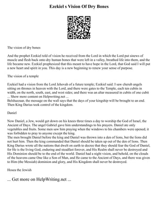 Ezekiel s Vision Of Dry Bones
The vision of dry bones
And the prophet Ezekiel told of vision he received from the Lord in which the Lord put sinews of
muscle and flesh back onto dry human bones that were left in a valley, breathed life into them, and the
life became new. Ezekiel prophesized that this meant to have hope in the Lord, that God said I will put
a new heart and spirit in you. This day is a new beginning to renew your sense of purpose.
The vision of a temple
Ezekiel had a vision from the Lord Jehovah of a future temple; Ezekiel said: I saw cherub angels
sitting on thrones in heaven with the Lord, and there were gates to the Temple, each ten cubits in
width, on the north, south, east, and west sides; and there was an altar measured in cubits of one cubit
... Show more content on Helpwriting.net ...
Belshazzaar, the message on the wall says that the days of your kingship will be brought to an end.
Then King Darius took control of the kingdom.
Daniel
Now Daniel, a Jew, would get down on his knees three times a day to worship the God of Israel, the
Ancient of Days. The angel Gabriel gave him understandings to his prayers. Daniel ate only
vegetables and fruits. Some men saw him praying when the windows to his chambers were opened; it
was forbidden to pray to anyone except the king.
The men brought Daniel before the king and Daniel was thrown into a den of lions, but the lions did
not hurt him. Then the king commanded that Daniel should be taken up out of the den of lions. Then
King Darius wrote all the nations that dwelt on earth to decree that they should fear the God of Daniel,
for He is the living God, enduring and steadfast forever, and His Realm shall never be destroyed and
His Dominion should be to the end of the world. Daniel had a night vision, and behold, on the clouds
of the heavens came One like a Son of Man, and He came to the Ancient of Days, and there was given
to Him (the Messiah) dominion and glory, and His Kingdom shall never be destroyed.
Hosea the Jewish
... Get more on HelpWriting.net ...
 