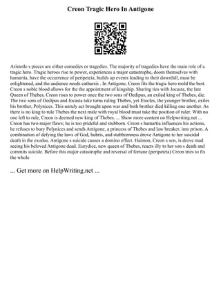 Creon Tragic Hero In Antigone
Aristotle s pieces are either comedies or tragedies. The majority of tragedies have the main role of a
tragic hero. Tragic heroes rise to power, experiences a major catastrophe, doom themselves with
hamartia, have the occurrence of peripeteia, builds up events leading to their downfall, must be
enlightened, and the audience needs catharsis . In Antigone, Creon fits the tragic hero mold the best.
Creon s noble blood allows for the the appointment of kingship. Sharing ties with Jocasta, the late
Queen of Thebes, Creon rises to power once the two sons of Oedipus, an exiled king of Thebes, die.
The two sons of Oedipus and Jocasta take turns ruling Thebes, yet Etocles, the younger brother, exiles
his brother, Polynices. This unruly act brought upon war and both brother died killing one another. As
there is no king to rule Thebes the next male with royal blood must take the position of ruler. With no
one left to rule, Creon is deemed new king of Thebes. ... Show more content on Helpwriting.net ...
Creon has two major flaws; he is too prideful and stubborn. Creon s hamartia influences his actions,
he refuses to bury Polynices and sends Antigone, a princess of Thebes and law breaker, into prison. A
combination of defying the laws of God, hubris, and stubbornness drove Antigone to her suicidal
death in the exodus. Antigone s suicide causes a domino effect. Haimon, Creon s son, is drove mad
seeing his beloved Antigone dead. Eurydice, new queen of Thebes, reacts illy to her son s death and
commits suicide. Before this major catastrophe and reversal of fortune (peripeteia) Creon tries to fix
the whole
... Get more on HelpWriting.net ...
 