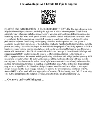 The Advantages And Effects Of Pips In Nigeria
CHAPTER ONE INTRODUCTION 1.0 BACKGROUND OF THE STUDY The state of insecurity in
Nigeria is becoming worrisome considering the high rate at which innocent people fall victim of
criminals. News of crimes including armed robbery, terrorism and bombings, kidnapping are on the
increasing by the day. Not a week passes without occurrence of such incidences on the streets. Now,
even in broad day light, crimes are committed, murder is perpetrated without resolution. Even the
police seems helpless. Considering the foregoing, there is a need for parents and care givers to
constantly monitor the whereabouts of their children or clients. People should also track their mobility
pattern and history. Several technologies are available for the purpose of localizing a person. A GPS is
locator/receiver available on most smart phones and can be used to roughly locate a user. However, it
comes with its drawback. The GPS is unavailability indoors. Its usage is limited inside buildings and
places unreachable by satellite signal. In order to ... Show more content on Helpwriting.net ...
GPS is a popular choice for modern mobile positioning, mainly due to it s high level of accuracy. GPS
is normally accurate within 1 10 meters, although one of the challenges of using GPS as a mobile
tracking tool is that there must be a clear line of sight between the device (Android) and the satellite,
and that performance deteriorates in thickly populated urban areas. While at first this disadvantage
may not seem a problem, if a direct line of sight between a satellite and the Android is interrupted
design choices must be made to cope with this. To combat the aforementioned limitation of GPS,
Assisted GPS is often used, which an aggregation of standard GPS technology and Cell ID is tracking.
This hybrid concept provides superior accuracy, availability and coverage (Yanying Gu,
... Get more on HelpWriting.net ...
 