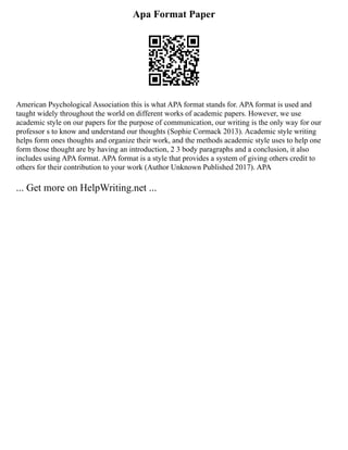 Apa Format Paper
American Psychological Association this is what APA format stands for. APA format is used and
taught widely throughout the world on different works of academic papers. However, we use
academic style on our papers for the purpose of communication, our writing is the only way for our
professor s to know and understand our thoughts (Sophie Cormack 2013). Academic style writing
helps form ones thoughts and organize their work, and the methods academic style uses to help one
form those thought are by having an introduction, 2 3 body paragraphs and a conclusion, it also
includes using APA format. APA format is a style that provides a system of giving others credit to
others for their contribution to your work (Author Unknown Published 2017). APA
... Get more on HelpWriting.net ...
 
