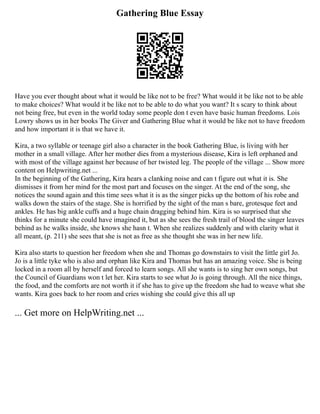 Gathering Blue Essay
Have you ever thought about what it would be like not to be free? What would it be like not to be able
to make choices? What would it be like not to be able to do what you want? It s scary to think about
not being free, but even in the world today some people don t even have basic human freedoms. Lois
Lowry shows us in her books The Giver and Gathering Blue what it would be like not to have freedom
and how important it is that we have it.
Kira, a two syllable or teenage girl also a character in the book Gathering Blue, is living with her
mother in a small village. After her mother dies from a mysterious disease, Kira is left orphaned and
with most of the village against her because of her twisted leg. The people of the village ... Show more
content on Helpwriting.net ...
In the beginning of the Gathering, Kira hears a clanking noise and can t figure out what it is. She
dismisses it from her mind for the most part and focuses on the singer. At the end of the song, she
notices the sound again and this time sees what it is as the singer picks up the bottom of his robe and
walks down the stairs of the stage. She is horrified by the sight of the man s bare, grotesque feet and
ankles. He has big ankle cuffs and a huge chain dragging behind him. Kira is so surprised that she
thinks for a minute she could have imagined it, but as she sees the fresh trail of blood the singer leaves
behind as he walks inside, she knows she hasn t. When she realizes suddenly and with clarity what it
all meant, (p. 211) she sees that she is not as free as she thought she was in her new life.
Kira also starts to question her freedom when she and Thomas go downstairs to visit the little girl Jo.
Jo is a little tyke who is also and orphan like Kira and Thomas but has an amazing voice. She is being
locked in a room all by herself and forced to learn songs. All she wants is to sing her own songs, but
the Council of Guardians won t let her. Kira starts to see what Jo is going through. All the nice things,
the food, and the comforts are not worth it if she has to give up the freedom she had to weave what she
wants. Kira goes back to her room and cries wishing she could give this all up
... Get more on HelpWriting.net ...
 