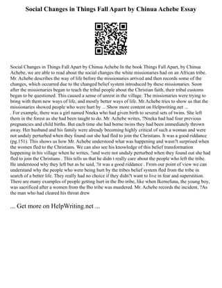 Social Changes in Things Fall Apart by Chinua Achebe Essay
Social Changes in Things Fall Apart by Chinua Achebe In the book Things Fall Apart, by Chinua
Achebe, we are able to read about the social changes the white missionaries had on an African tribe.
Mr. Achebe describes the way of life before the missionaries arrived and then records some of the
changes, which occurred due to the changed belief system introduced by these missionaries. Soon
after the missionaries began to teach the tribal people about the Christian faith, their tribal customs
began to be questioned. This caused a sense of unrest in the village. The missionaries were trying to
bring with them new ways of life, and mostly better ways of life. Mr.Achebe tries to show us that the
missionaries showed people who were hurt by ... Show more content on Helpwriting.net ...
. For example, there was a girl named Nneka who had given birth to several sets of twins. She left
them in the forest as she had been taught to do. Mr. Achebe writes, ?Nneka had had four previous
pregnancies and child births. But each time she had borne twins they had been immediately thrown
away. Her husband and his family were already becoming highly critical of such a woman and were
not unduly perturbed when they found out she had fled to join the Christians. It was a good riddance
(pg.151). This shows us how Mr. Achebe understood what was happening and wasn?t surprised when
the women fled to the Christians. We can also see his knowledge of this belief transformation
happening in his village when he writes, ?and were not unduly perturbed when they found out she had
fled to join the Christians . This tells us that he didn t really care about the people who left the tribe.
He understood why they left but as he said, ?it was a good riddance . From our point of view we can
understand why the people who were being hurt by the tribes belief system fled from the tribe in
search of a better life. They really had no choice if they didn?t want to live in fear and superstition.
There are many examples of people getting hurt in the Ibo tribe, like when Ikemefuna, the young boy,
was sacrificed after a women from the Ibo tribe was murdered. Mr. Achebe records the incident, ?As
the man who had cleared his throat drew
... Get more on HelpWriting.net ...
 
