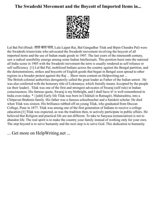 The Swadeshi Movement and the Boycott of Imported Items in...
Lal Bal Pal (Hindi: लाल बाल पाल, Lala Lajpat Rai, Bal Gangadhar Tilak and Bipin Chandra Pal) were
the Swadeshi triumvirate who advocated the Swadeshi movement involving the boycott of all
imported items and the use of Indian made goods in 1907. The last years of the nineteenth century,
saw a radical sensibility emerge among some Indian Intellectuals. This position burst onto the national
all India scene in 1905 with the Swadeshi movement the term is usually rendered as self reliance or
self sufficiency .[1] Lal Bal Pal, mobilized Indians across the country against the Bengal partition, and
the demonstrations, strikes and boycotts of English goods that began in Bengal soon spread to other
regions in a broader protest against the Raj ... Show more content on Helpwriting.net ...
The British colonial authorities derogatorily called the great leader as Father of the Indian unrest . He
was also conferred with the honorary title of Lokmanya, which literally means Accepted by the people
(as their leader) . Tilak was one of the first and strongest advocates of Swaraj (self rule) in Indian
consciousness. His famous quote, Swaraj is my birthright, and I shall have it! is well remembered in
India even today. * | [edit] Early life Tilak was born in Chikhali in Ratnagiri, Maharashtra, into a
Chitpavan Brahmin family. His father was a famous schoolteacher and a Sanskrit scholar. He died
when Tilak was sixteen. His brilliance rubbed off on young Tilak, who graduated from Deccan
College, Pune in 1877. Tilak was among one of the first generation of Indians to receive a college
education.[1] Tilak was expected, as was the tradition then, to actively participate in public affairs. He
believed that Religion and practical life are not different. To take to Sanyasa (renunciation) is not to
abandon life. The real spirit is to make the country your family instead of working only for your own.
The step beyond is to serve humanity and the next step is to serve God. This dedication to humanity
... Get more on HelpWriting.net ...
 