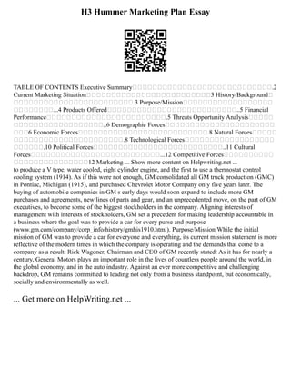 H3 Hummer Marketing Plan Essay
TABLE OF CONTENTS Executive Summary .2
Current Marketing Situation 3 History/Background
.3 Purpose/Mission
...4 Products Offered ..5 Financial
Performance .5 Threats Opportunity Analysis
..6 Demographic Forces
6 Economic Forces .8 Natural Forces
.8 Technological Forces
.10 Political Forces ..11 Cultural
Forces ...12 Competitive Forces
12 Marketing ... Show more content on Helpwriting.net ...
to produce a V type, water cooled, eight cylinder engine, and the first to use a thermostat control
cooling system (1914). As if this were not enough, GM consolidated all GM truck production (GMC)
in Pontiac, Michigan (1915), and purchased Chevrolet Motor Company only five years later. The
buying of automobile companies in GM s early days would soon expand to include more GM
purchases and agreements, new lines of parts and gear, and an unprecedented move, on the part of GM
executives, to become some of the biggest stockholders in the company. Aligning interests of
management with interests of stockholders, GM set a precedent for making leadership accountable in
a business where the goal was to provide a car for every purse and purpose
(www.gm.com/company/corp_info/history/gmhis1910.html). Purpose/Mission While the initial
mission of GM was to provide a car for everyone and everything, its current mission statement is more
reflective of the modern times in which the company is operating and the demands that come to a
company as a result. Rick Wagoner, Chairman and CEO of GM recently stated: As it has for nearly a
century, General Motors plays an important role in the lives of countless people around the world, in
the global economy, and in the auto industry. Against an ever more competitive and challenging
backdrop, GM remains committed to leading not only from a business standpoint, but economically,
socially and environmentally as well.
... Get more on HelpWriting.net ...
 