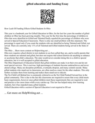 gifted education and funding Essay
How Lack Of Funding Effects Gifted Students In Ohio
This year is a landmark year for Gifted Education in Ohio; for the last few years the number of gifted
children in Ohio has been growing steadily. This year for the first time the percentage of children in
Ohio that were identified as Gifted and Talented finally equaled the percentage of children who were
served in Special Education Classrooms. There is only one small problem with this statement. The
percentage is equal only if you count the students who are identified as being Talented and Gifted, not
served. There are currently only 11% of all Talented and Gifted students being served in the State of
Ohio.
The Ohio ... Show more content on Helpwriting.net ...
Ohio now requires school district to test students to see how gifted they are, and to notify parents that
there students are talented and gifted, but does not require that school districts do anything to enhance
or accelerate that child s education. The state would never consider doing this to a child in special
education, but it is well accepted in gifted education.
The Ohio Department of Education beliefs that gifted children can make it on their own and do not
need special services. This is not true, high percentages of students become underachieves and never
attend college. Many are discipline problems, eventually dropout, and many commit suicide. Many
gifted students who stand out in classrooms, are often used as a tutor for the other students. This only
further excludes them from learning and makes them stand out to ridicule.
The No Child Left Behind law is commonly referred to as the No Child Pushed Forward law in the
gifted community. This is due to the fact the classrooms are required to assure that every child meets
basic requirements, however once gifted children meet these requirements they are required to wait
and practice a few more times while every catches up. This law has helped many slow learning
students, but it has impeded many gifted students.
Gifted Education while a section of Special Education is not required to fill out
... Get more on HelpWriting.net ...
 