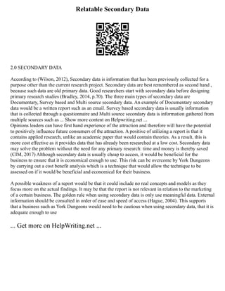 Relatable Secondary Data
2.0 SECONDARY DATA
According to (Wilson, 2012), Secondary data is information that has been previously collected for a
purpose other than the current research project. Secondary data are best remembered as second hand ,
because such data are old primary data. Good researchers start with secondary data before designing
primary research studies (Bradley, 2014, p.70). The three main types of secondary data are
Documentary, Survey based and Multi source secondary data. An example of Documentary secondary
data would be a written report such as an email. Survey based secondary data is usually information
that is collected through a questionnaire and Multi source secondary data is information gathered from
multiple sources such as ... Show more content on Helpwriting.net ...
Opinions leaders can have first hand experience of the attraction and therefore will have the potential
to positively influence future consumers of the attraction. A positive of utilizing a report is that it
contains applied research, unlike an academic paper that would contain theories. As a result, this is
more cost effective as it provides data that has already been researched at a low cost. Secondary data
may solve the problem without the need for any primary research: time and money is thereby saved
(CIM, 2017) Although secondary data is usually cheap to access, it would be beneficial for the
business to ensure that it is economical enough to use. This risk can be overcome by York Dungeons
by carrying out a cost benefit analysis which is a technique that would allow the technique to be
assessed on if it would be beneficial and economical for their business.
A possible weakness of a report would be that it could include no real concepts and models as they
focus more on the actual findings. It may be that the report is not relevant in relation to the marketing
of a certain business. The golden rule when using secondary data is only use meaningful data. External
information should be consulted in order of ease and speed of access (Hague, 2004). This supports
that a business such as York Dungeons would need to be cautious when using secondary data, that it is
adequate enough to use
... Get more on HelpWriting.net ...
 