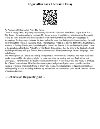 Edgar Allan Poe s The Raven Essay
An Analysis of Edgar Allan Poe s The Raven
Death. A strong topic, frequently but solemnly discussed. However, when I read Edgar Allan Poe s
The Raven , I was immediately captivated by the new angle brought to my attention regarding death.
While the topic of death is usually associated with either sympathy or horror, Poe succeeded in
portraying a feeling caught between the two; and at the same time bringing forth new feelings I would
never thought to consider regarding death. These feelings reflect a sorrow so deep into a psychological
madness, a feeling that the pain death brings has ruined one forever. After analyzing this poem I came
to the conclusion that Edgar Allan Poe s The Raven demonstrates that the sorrow the death of a loved
one brings will stay with you forever. Poe communicated this theme through abstract language , tone,
and allusion.
The opening lines of The Raven identify the speaker as someone who feels tired and weak but is still
awake in the middle of a gloomy night. He passes the time by reading a strange book of ancient
knowledge. The first line of the poem contains alliteration of w in while, weak, and weary to produce
the effect of unsteadiness. This line also sets the poem s rhythmical pattern and provides the first
example of the use of internal rhyme in dreary and weary. The speaker tells of becoming more tired
and beginning to doze but being wakened by a sound that he assumes is a quiet knock. Internal rhymes
of napping, tapping,
... Get more on HelpWriting.net ...
 