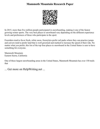 Mammoth Mountain Research Paper
In 2015, more than five million people participated in snowboarding, making it one of the fastest
growing winter sports. The very best places to snowboard vary depending on the different experience
levels and preferences of those who participate in the sport.
Freeriders tend to favor fresh, white snow, freestylers prefer rail parks where they can practice jumps
and carvers tend to prefer land that is well groomed and marked to increase the speed of their ride. No
matter what you prefer, this list of the top four places to snowboard in the United States is sure to have
something for everyone.
Mammoth Mountain
Eastern Sierra, California
One of these largest snowboarding areas in the United States, Mammoth Mountain has over 150 trails
that
... Get more on HelpWriting.net ...
 