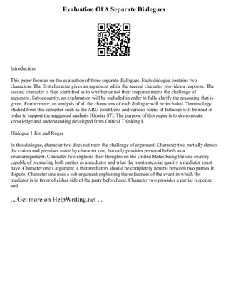 Evaluation Of A Separate Dialogues
Introduction
This paper focuses on the evaluation of three separate dialogues. Each dialogue contains two
characters. The first character gives an argument while the second character provides a response. The
second character is then identified as to whether or not their response meets the challenge of
argument. Subsequently, an explanation will be included in order to fully clarify the reasoning that is
given. Furthermore, an analysis of all the characters of each dialogue will be included. Terminology
studied from this semester such as the ARG conditions and various forms of fallacies will be used in
order to support the suggested analysis (Govier 87). The purpose of this paper is to demonstrate
knowledge and understanding developed from Critical Thinking I.
Dialogue 1 Jim and Roger
In this dialogue, character two does not meet the challenge of argument. Character two partially denies
the claims and premises made by character one, but only provides personal beliefs as a
counterargument. Character two explains their thoughts on the United States being the one country
capable of pressuring both parties as a mediator and what the most essential quality a mediator must
have. Character one s argument is that mediators should be completely neutral between two parties in
dispute. Character one uses a sub argument explaining the unfairness of the event in which the
mediator is in favor of either side of the party beforehand. Character two provides a partial response
and
... Get more on HelpWriting.net ...
 
