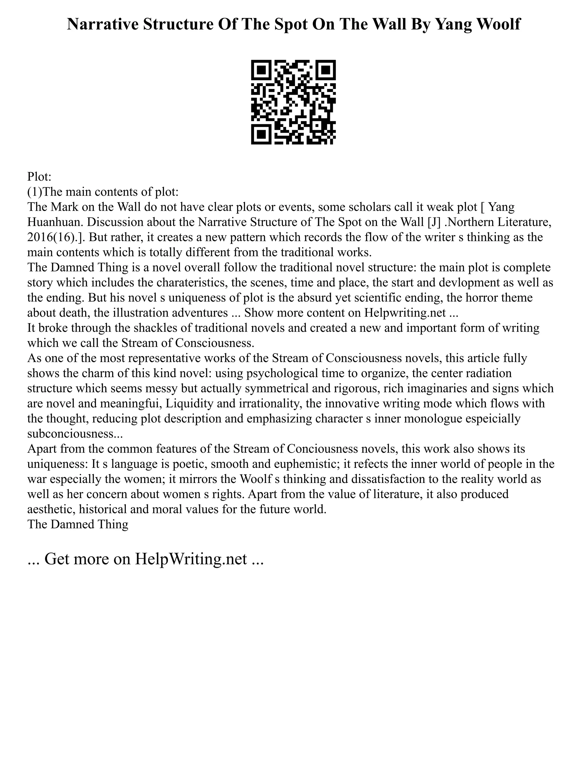 Narrative Structure Of The Spot On The Wall By Yang Woolf
Plot:
(1)The main contents of plot:
The Mark on the Wall do not have clear plots or events, some scholars call it weak plot [ Yang
Huanhuan. Discussion about the Narrative Structure of The Spot on the Wall [J] .Northern Literature,
2016(16).]. But rather, it creates a new pattern which records the flow of the writer s thinking as the
main contents which is totally different from the traditional works.
The Damned Thing is a novel overall follow the traditional novel structure: the main plot is complete
story which includes the charateristics, the scenes, time and place, the start and devlopment as well as
the ending. But his novel s uniqueness of plot is the absurd yet scientific ending, the horror theme
about death, the illustration adventures ... Show more content on Helpwriting.net ...
It broke through the shackles of traditional novels and created a new and important form of writing
which we call the Stream of Consciousness.
As one of the most representative works of the Stream of Consciousness novels, this article fully
shows the charm of this kind novel: using psychological time to organize, the center radiation
structure which seems messy but actually symmetrical and rigorous, rich imaginaries and signs which
are novel and meaningfui, Liquidity and irrationality, the innovative writing mode which flows with
the thought, reducing plot description and emphasizing character s inner monologue espeicially
subconciousness...
Apart from the common features of the Stream of Conciousness novels, this work also shows its
uniqueness: It s language is poetic, smooth and euphemistic; it refects the inner world of people in the
war especially the women; it mirrors the Woolf s thinking and dissatisfaction to the reality world as
well as her concern about women s rights. Apart from the value of literature, it also produced
aesthetic, historical and moral values for the future world.
The Damned Thing
... Get more on HelpWriting.net ...
 