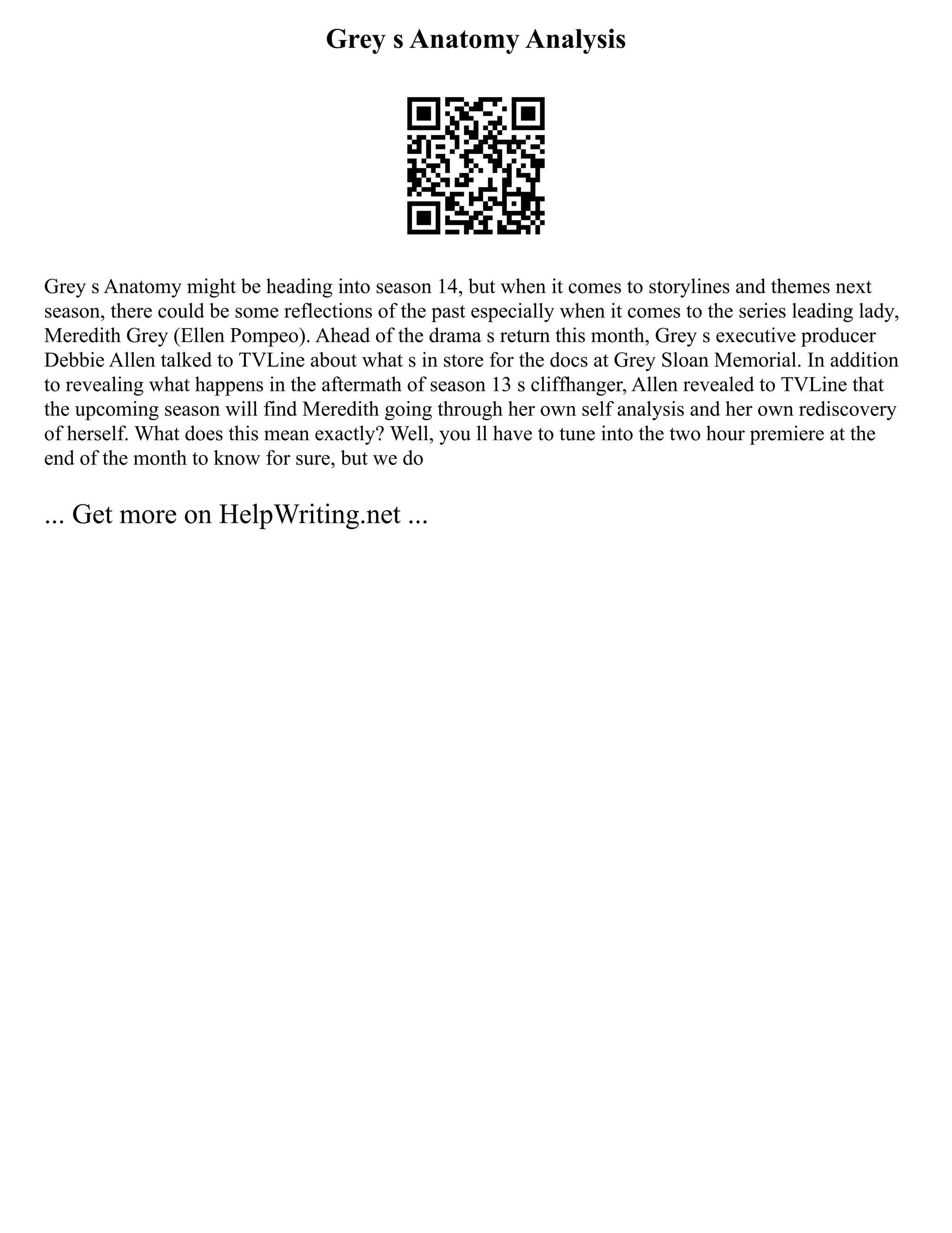 Grey s Anatomy Analysis
Grey s Anatomy might be heading into season 14, but when it comes to storylines and themes next
season, there could be some reflections of the past especially when it comes to the series leading lady,
Meredith Grey (Ellen Pompeo). Ahead of the drama s return this month, Grey s executive producer
Debbie Allen talked to TVLine about what s in store for the docs at Grey Sloan Memorial. In addition
to revealing what happens in the aftermath of season 13 s cliffhanger, Allen revealed to TVLine that
the upcoming season will find Meredith going through her own self analysis and her own rediscovery
of herself. What does this mean exactly? Well, you ll have to tune into the two hour premiere at the
end of the month to know for sure, but we do
... Get more on HelpWriting.net ...
 