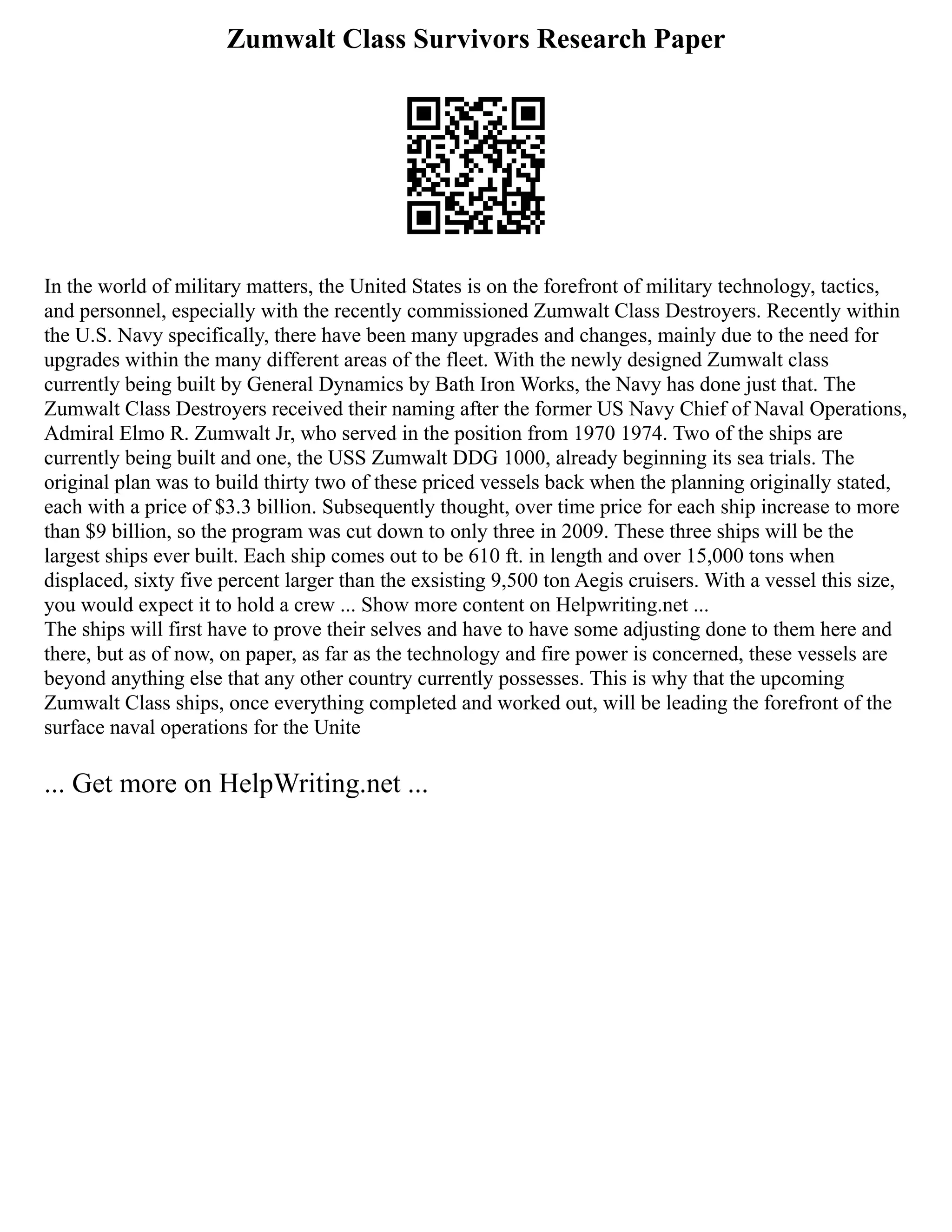 Zumwalt Class Survivors Research Paper
In the world of military matters, the United States is on the forefront of military technology, tactics,
and personnel, especially with the recently commissioned Zumwalt Class Destroyers. Recently within
the U.S. Navy specifically, there have been many upgrades and changes, mainly due to the need for
upgrades within the many different areas of the fleet. With the newly designed Zumwalt class
currently being built by General Dynamics by Bath Iron Works, the Navy has done just that. The
Zumwalt Class Destroyers received their naming after the former US Navy Chief of Naval Operations,
Admiral Elmo R. Zumwalt Jr, who served in the position from 1970 1974. Two of the ships are
currently being built and one, the USS Zumwalt DDG 1000, already beginning its sea trials. The
original plan was to build thirty two of these priced vessels back when the planning originally stated,
each with a price of $3.3 billion. Subsequently thought, over time price for each ship increase to more
than $9 billion, so the program was cut down to only three in 2009. These three ships will be the
largest ships ever built. Each ship comes out to be 610 ft. in length and over 15,000 tons when
displaced, sixty five percent larger than the exsisting 9,500 ton Aegis cruisers. With a vessel this size,
you would expect it to hold a crew ... Show more content on Helpwriting.net ...
The ships will first have to prove their selves and have to have some adjusting done to them here and
there, but as of now, on paper, as far as the technology and fire power is concerned, these vessels are
beyond anything else that any other country currently possesses. This is why that the upcoming
Zumwalt Class ships, once everything completed and worked out, will be leading the forefront of the
surface naval operations for the Unite
... Get more on HelpWriting.net ...
 