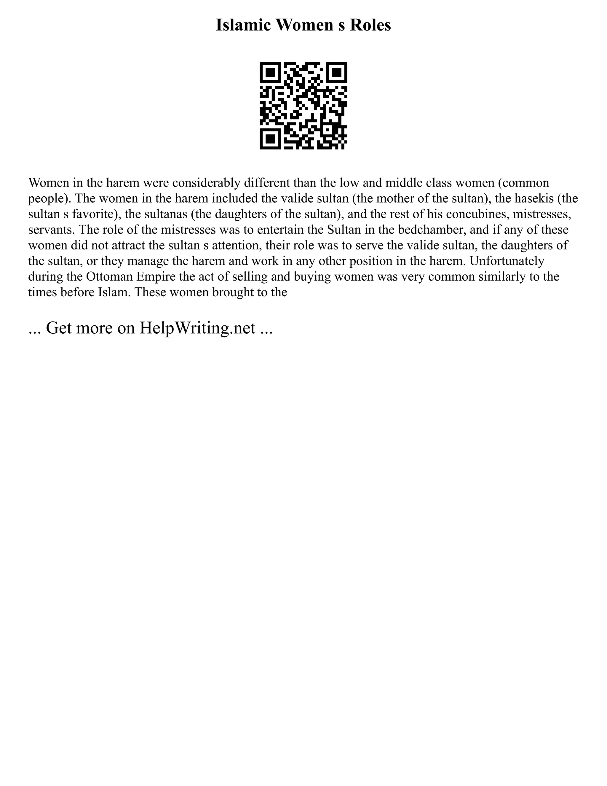 Islamic Women s Roles
Women in the harem were considerably different than the low and middle class women (common
people). The women in the harem included the valide sultan (the mother of the sultan), the hasekis (the
sultan s favorite), the sultanas (the daughters of the sultan), and the rest of his concubines, mistresses,
servants. The role of the mistresses was to entertain the Sultan in the bedchamber, and if any of these
women did not attract the sultan s attention, their role was to serve the valide sultan, the daughters of
the sultan, or they manage the harem and work in any other position in the harem. Unfortunately
during the Ottoman Empire the act of selling and buying women was very common similarly to the
times before Islam. These women brought to the
... Get more on HelpWriting.net ...
 