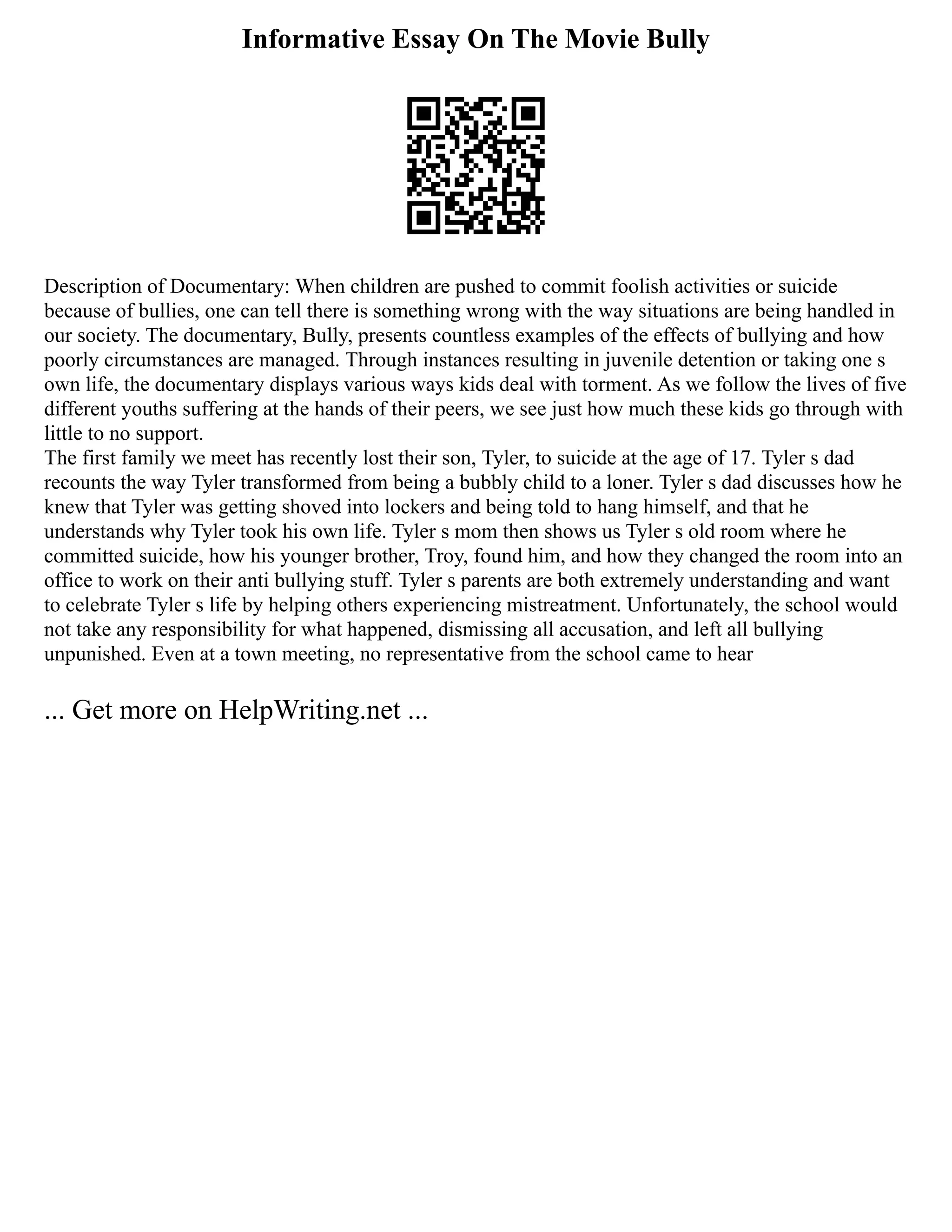 Informative Essay On The Movie Bully
Description of Documentary: When children are pushed to commit foolish activities or suicide
because of bullies, one can tell there is something wrong with the way situations are being handled in
our society. The documentary, Bully, presents countless examples of the effects of bullying and how
poorly circumstances are managed. Through instances resulting in juvenile detention or taking one s
own life, the documentary displays various ways kids deal with torment. As we follow the lives of five
different youths suffering at the hands of their peers, we see just how much these kids go through with
little to no support.
The first family we meet has recently lost their son, Tyler, to suicide at the age of 17. Tyler s dad
recounts the way Tyler transformed from being a bubbly child to a loner. Tyler s dad discusses how he
knew that Tyler was getting shoved into lockers and being told to hang himself, and that he
understands why Tyler took his own life. Tyler s mom then shows us Tyler s old room where he
committed suicide, how his younger brother, Troy, found him, and how they changed the room into an
office to work on their anti bullying stuff. Tyler s parents are both extremely understanding and want
to celebrate Tyler s life by helping others experiencing mistreatment. Unfortunately, the school would
not take any responsibility for what happened, dismissing all accusation, and left all bullying
unpunished. Even at a town meeting, no representative from the school came to hear
... Get more on HelpWriting.net ...
 