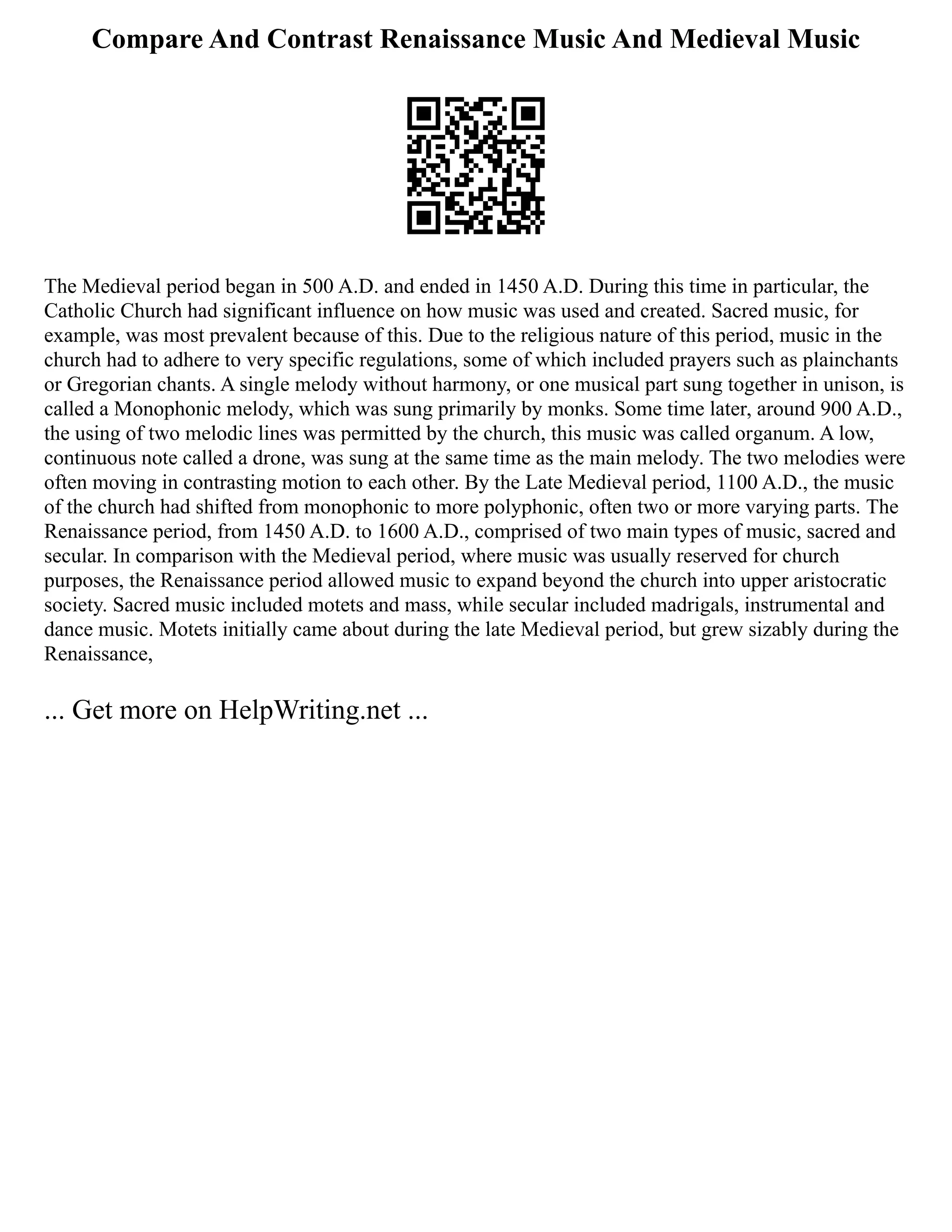 Compare And Contrast Renaissance Music And Medieval Music
The Medieval period began in 500 A.D. and ended in 1450 A.D. During this time in particular, the
Catholic Church had significant influence on how music was used and created. Sacred music, for
example, was most prevalent because of this. Due to the religious nature of this period, music in the
church had to adhere to very specific regulations, some of which included prayers such as plainchants
or Gregorian chants. A single melody without harmony, or one musical part sung together in unison, is
called a Monophonic melody, which was sung primarily by monks. Some time later, around 900 A.D.,
the using of two melodic lines was permitted by the church, this music was called organum. A low,
continuous note called a drone, was sung at the same time as the main melody. The two melodies were
often moving in contrasting motion to each other. By the Late Medieval period, 1100 A.D., the music
of the church had shifted from monophonic to more polyphonic, often two or more varying parts. The
Renaissance period, from 1450 A.D. to 1600 A.D., comprised of two main types of music, sacred and
secular. In comparison with the Medieval period, where music was usually reserved for church
purposes, the Renaissance period allowed music to expand beyond the church into upper aristocratic
society. Sacred music included motets and mass, while secular included madrigals, instrumental and
dance music. Motets initially came about during the late Medieval period, but grew sizably during the
Renaissance,
... Get more on HelpWriting.net ...
 
