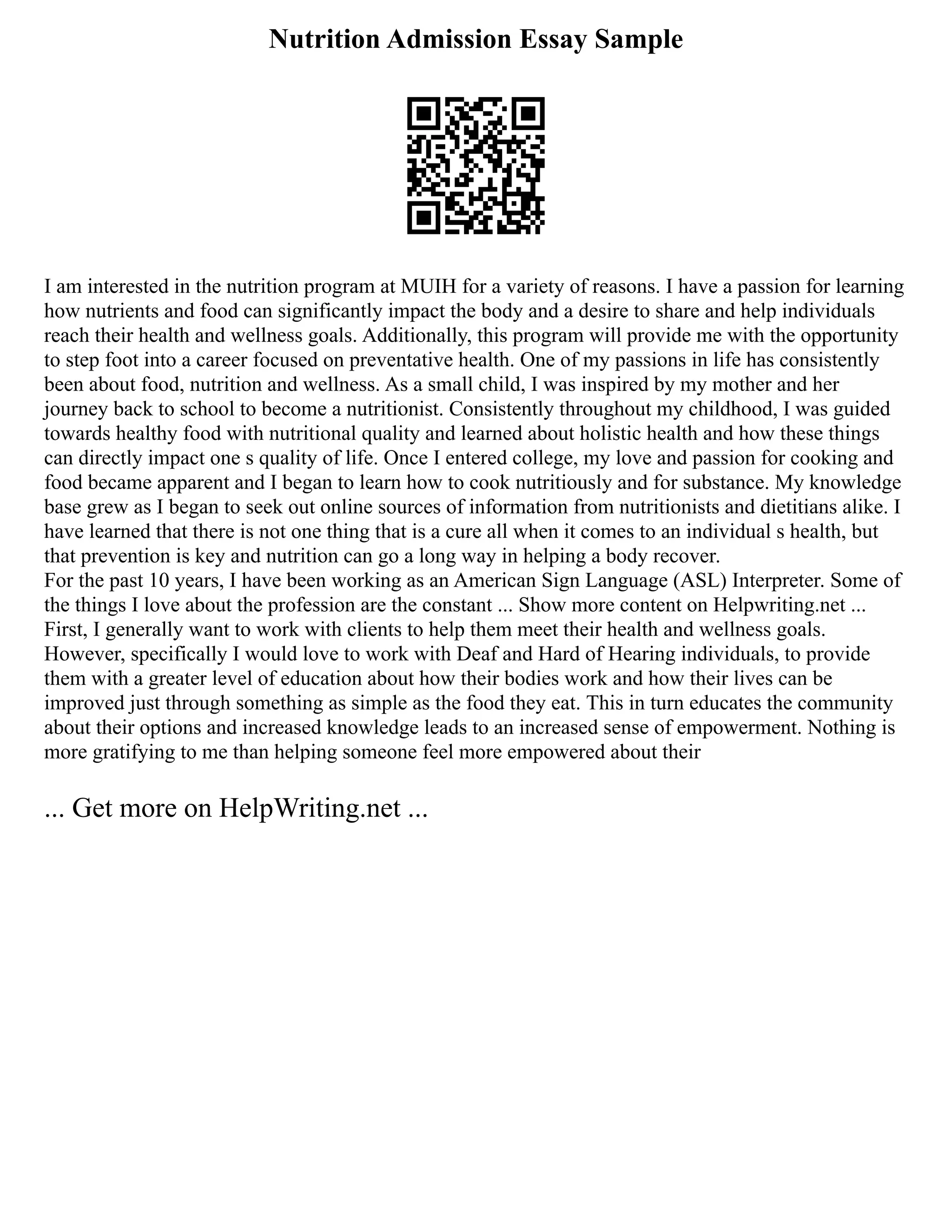 Nutrition Admission Essay Sample
I am interested in the nutrition program at MUIH for a variety of reasons. I have a passion for learning
how nutrients and food can significantly impact the body and a desire to share and help individuals
reach their health and wellness goals. Additionally, this program will provide me with the opportunity
to step foot into a career focused on preventative health. One of my passions in life has consistently
been about food, nutrition and wellness. As a small child, I was inspired by my mother and her
journey back to school to become a nutritionist. Consistently throughout my childhood, I was guided
towards healthy food with nutritional quality and learned about holistic health and how these things
can directly impact one s quality of life. Once I entered college, my love and passion for cooking and
food became apparent and I began to learn how to cook nutritiously and for substance. My knowledge
base grew as I began to seek out online sources of information from nutritionists and dietitians alike. I
have learned that there is not one thing that is a cure all when it comes to an individual s health, but
that prevention is key and nutrition can go a long way in helping a body recover.
For the past 10 years, I have been working as an American Sign Language (ASL) Interpreter. Some of
the things I love about the profession are the constant ... Show more content on Helpwriting.net ...
First, I generally want to work with clients to help them meet their health and wellness goals.
However, specifically I would love to work with Deaf and Hard of Hearing individuals, to provide
them with a greater level of education about how their bodies work and how their lives can be
improved just through something as simple as the food they eat. This in turn educates the community
about their options and increased knowledge leads to an increased sense of empowerment. Nothing is
more gratifying to me than helping someone feel more empowered about their
... Get more on HelpWriting.net ...
 