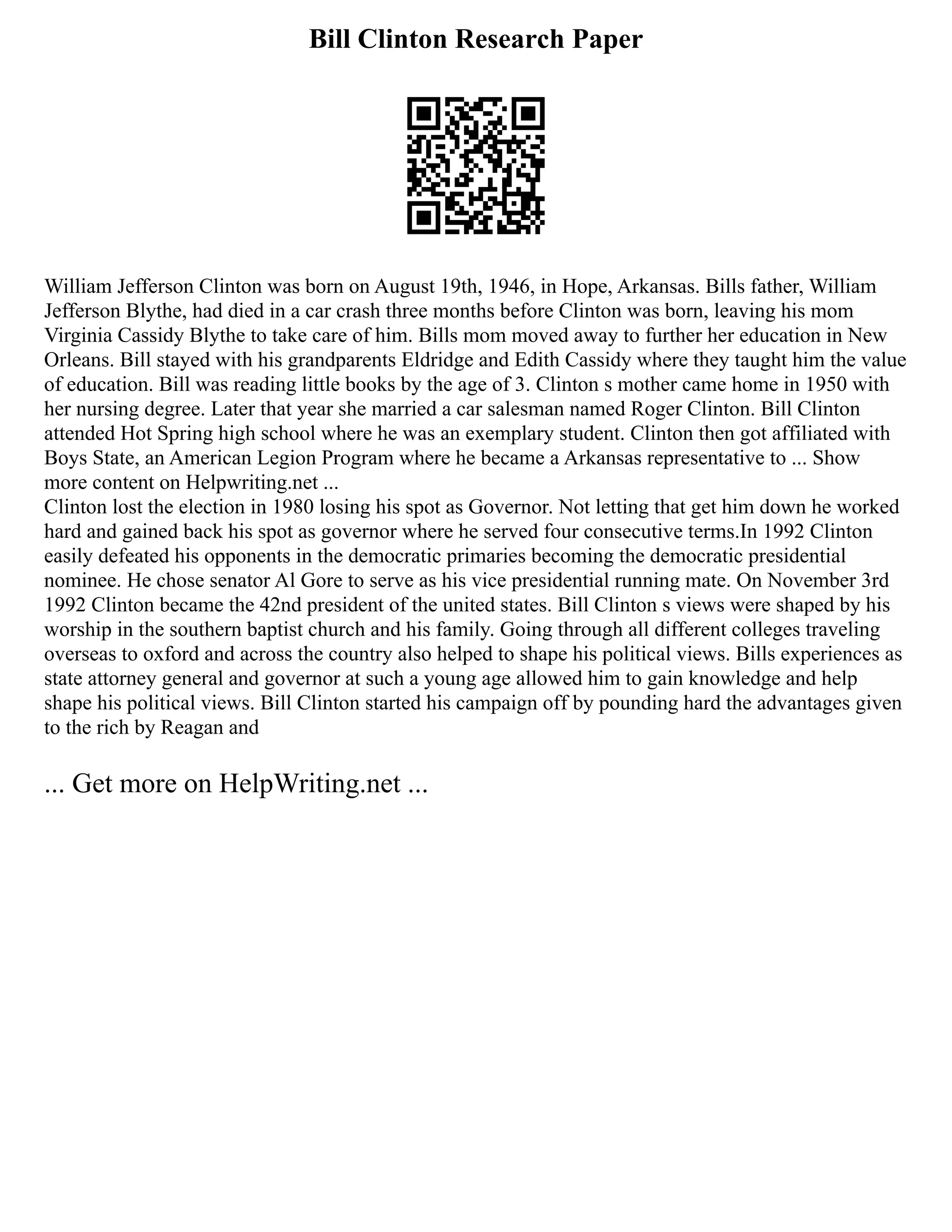 Bill Clinton Research Paper
William Jefferson Clinton was born on August 19th, 1946, in Hope, Arkansas. Bills father, William
Jefferson Blythe, had died in a car crash three months before Clinton was born, leaving his mom
Virginia Cassidy Blythe to take care of him. Bills mom moved away to further her education in New
Orleans. Bill stayed with his grandparents Eldridge and Edith Cassidy where they taught him the value
of education. Bill was reading little books by the age of 3. Clinton s mother came home in 1950 with
her nursing degree. Later that year she married a car salesman named Roger Clinton. Bill Clinton
attended Hot Spring high school where he was an exemplary student. Clinton then got affiliated with
Boys State, an American Legion Program where he became a Arkansas representative to ... Show
more content on Helpwriting.net ...
Clinton lost the election in 1980 losing his spot as Governor. Not letting that get him down he worked
hard and gained back his spot as governor where he served four consecutive terms.In 1992 Clinton
easily defeated his opponents in the democratic primaries becoming the democratic presidential
nominee. He chose senator Al Gore to serve as his vice presidential running mate. On November 3rd
1992 Clinton became the 42nd president of the united states. Bill Clinton s views were shaped by his
worship in the southern baptist church and his family. Going through all different colleges traveling
overseas to oxford and across the country also helped to shape his political views. Bills experiences as
state attorney general and governor at such a young age allowed him to gain knowledge and help
shape his political views. Bill Clinton started his campaign off by pounding hard the advantages given
to the rich by Reagan and
... Get more on HelpWriting.net ...
 