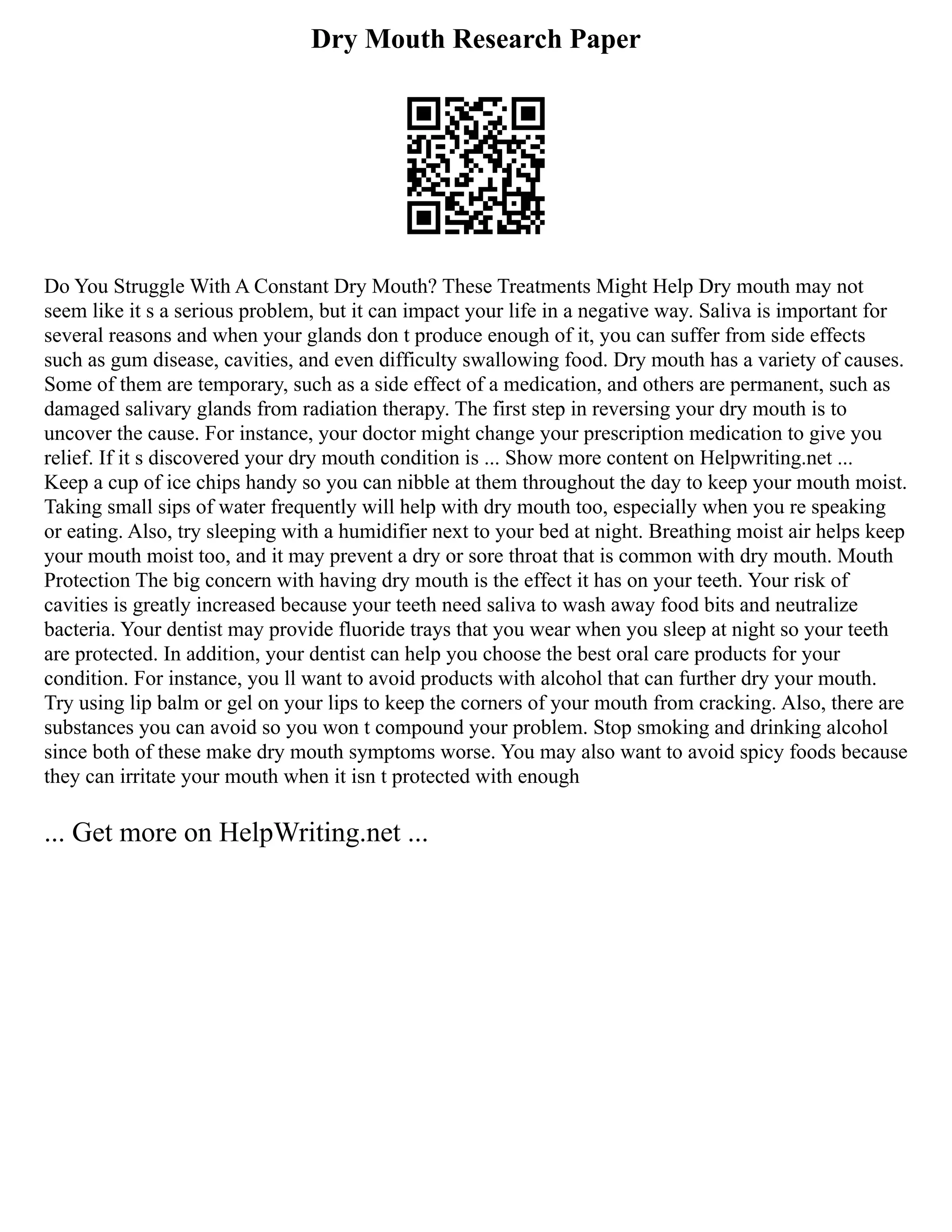 Dry Mouth Research Paper
Do You Struggle With A Constant Dry Mouth? These Treatments Might Help Dry mouth may not
seem like it s a serious problem, but it can impact your life in a negative way. Saliva is important for
several reasons and when your glands don t produce enough of it, you can suffer from side effects
such as gum disease, cavities, and even difficulty swallowing food. Dry mouth has a variety of causes.
Some of them are temporary, such as a side effect of a medication, and others are permanent, such as
damaged salivary glands from radiation therapy. The first step in reversing your dry mouth is to
uncover the cause. For instance, your doctor might change your prescription medication to give you
relief. If it s discovered your dry mouth condition is ... Show more content on Helpwriting.net ...
Keep a cup of ice chips handy so you can nibble at them throughout the day to keep your mouth moist.
Taking small sips of water frequently will help with dry mouth too, especially when you re speaking
or eating. Also, try sleeping with a humidifier next to your bed at night. Breathing moist air helps keep
your mouth moist too, and it may prevent a dry or sore throat that is common with dry mouth. Mouth
Protection The big concern with having dry mouth is the effect it has on your teeth. Your risk of
cavities is greatly increased because your teeth need saliva to wash away food bits and neutralize
bacteria. Your dentist may provide fluoride trays that you wear when you sleep at night so your teeth
are protected. In addition, your dentist can help you choose the best oral care products for your
condition. For instance, you ll want to avoid products with alcohol that can further dry your mouth.
Try using lip balm or gel on your lips to keep the corners of your mouth from cracking. Also, there are
substances you can avoid so you won t compound your problem. Stop smoking and drinking alcohol
since both of these make dry mouth symptoms worse. You may also want to avoid spicy foods because
they can irritate your mouth when it isn t protected with enough
... Get more on HelpWriting.net ...
 