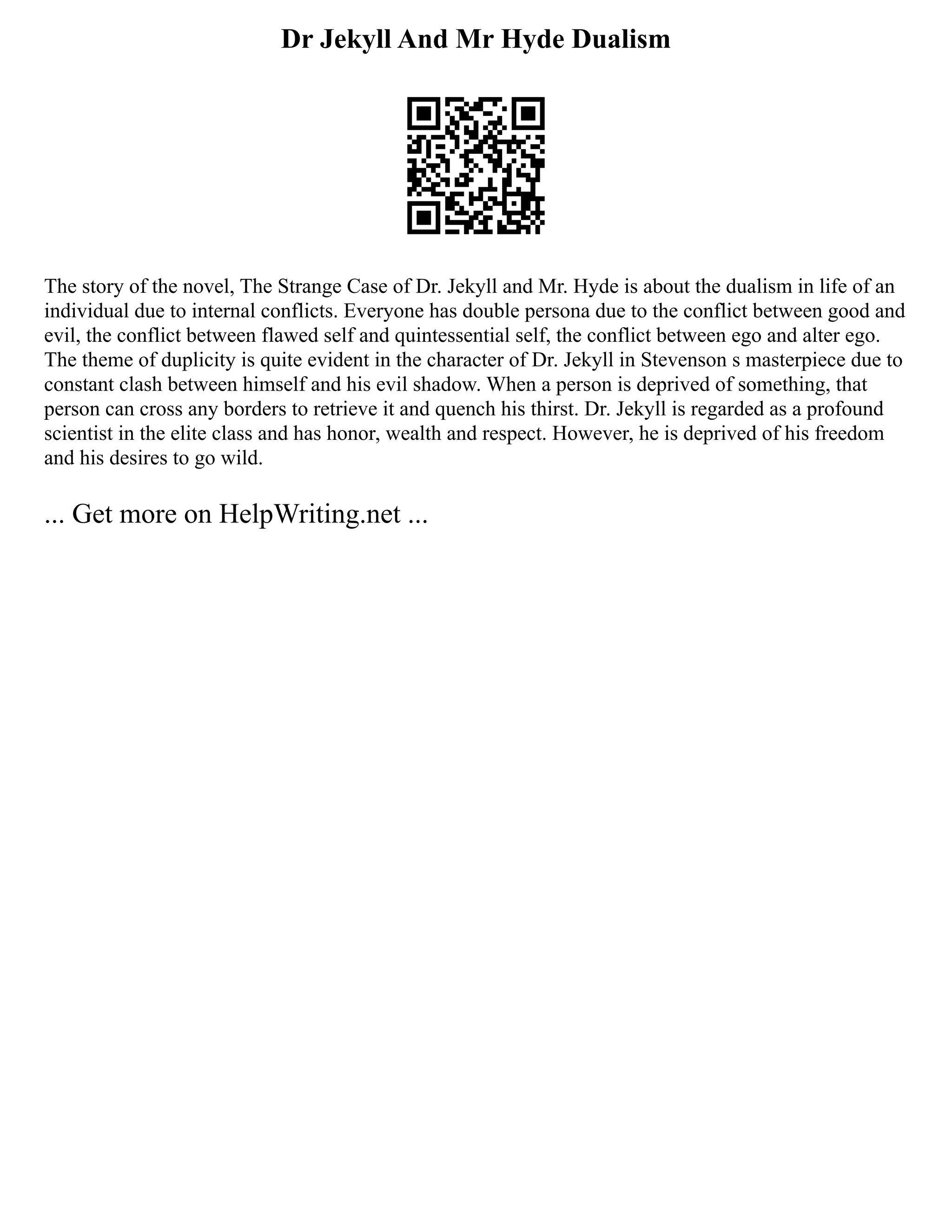 Dr Jekyll And Mr Hyde Dualism
The story of the novel, The Strange Case of Dr. Jekyll and Mr. Hyde is about the dualism in life of an
individual due to internal conflicts. Everyone has double persona due to the conflict between good and
evil, the conflict between flawed self and quintessential self, the conflict between ego and alter ego.
The theme of duplicity is quite evident in the character of Dr. Jekyll in Stevenson s masterpiece due to
constant clash between himself and his evil shadow. When a person is deprived of something, that
person can cross any borders to retrieve it and quench his thirst. Dr. Jekyll is regarded as a profound
scientist in the elite class and has honor, wealth and respect. However, he is deprived of his freedom
and his desires to go wild.
... Get more on HelpWriting.net ...
 