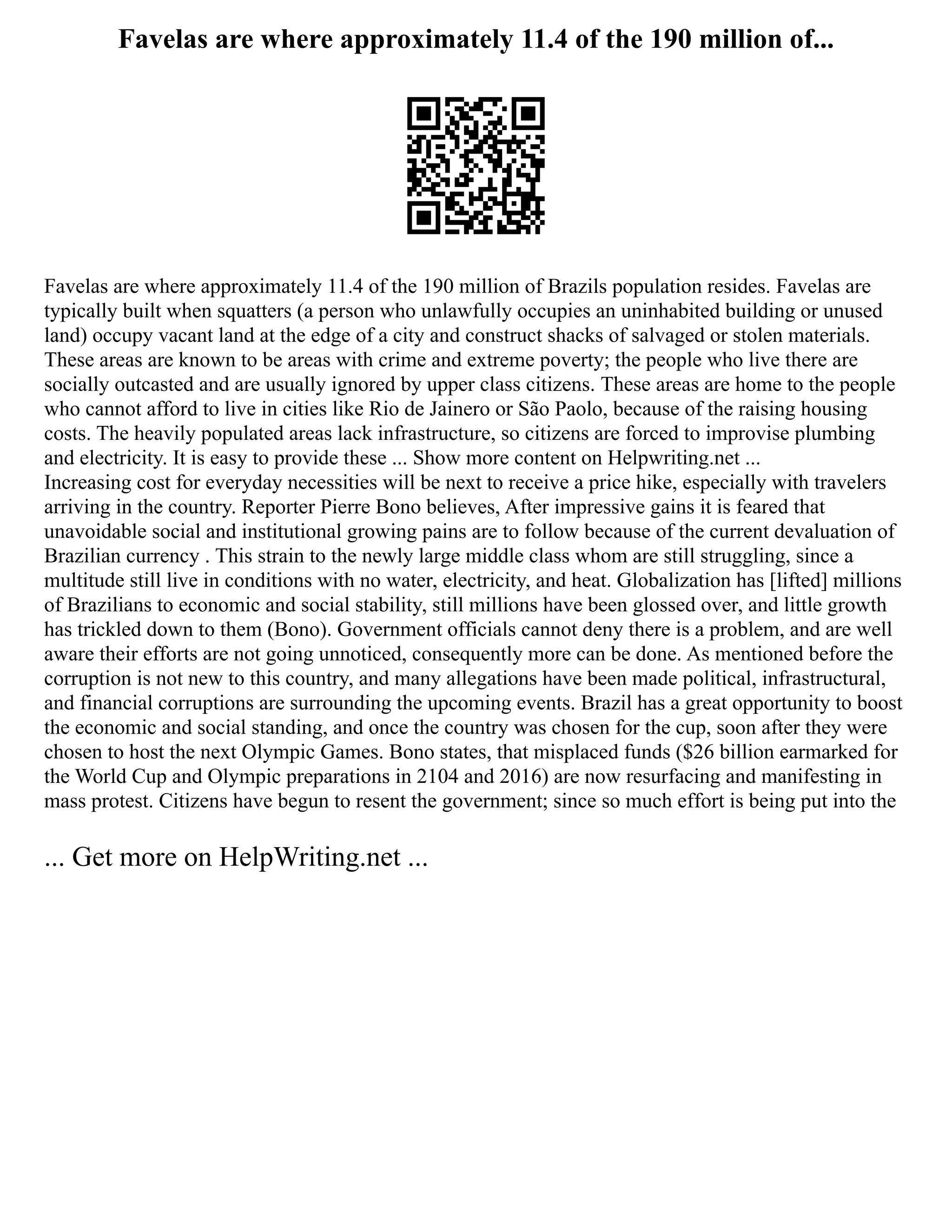 Favelas are where approximately 11.4 of the 190 million of...
Favelas are where approximately 11.4 of the 190 million of Brazils population resides. Favelas are
typically built when squatters (a person who unlawfully occupies an uninhabited building or unused
land) occupy vacant land at the edge of a city and construct shacks of salvaged or stolen materials.
These areas are known to be areas with crime and extreme poverty; the people who live there are
socially outcasted and are usually ignored by upper class citizens. These areas are home to the people
who cannot afford to live in cities like Rio de Jainero or São Paolo, because of the raising housing
costs. The heavily populated areas lack infrastructure, so citizens are forced to improvise plumbing
and electricity. It is easy to provide these ... Show more content on Helpwriting.net ...
Increasing cost for everyday necessities will be next to receive a price hike, especially with travelers
arriving in the country. Reporter Pierre Bono believes, After impressive gains it is feared that
unavoidable social and institutional growing pains are to follow because of the current devaluation of
Brazilian currency . This strain to the newly large middle class whom are still struggling, since a
multitude still live in conditions with no water, electricity, and heat. Globalization has [lifted] millions
of Brazilians to economic and social stability, still millions have been glossed over, and little growth
has trickled down to them (Bono). Government officials cannot deny there is a problem, and are well
aware their efforts are not going unnoticed, consequently more can be done. As mentioned before the
corruption is not new to this country, and many allegations have been made political, infrastructural,
and financial corruptions are surrounding the upcoming events. Brazil has a great opportunity to boost
the economic and social standing, and once the country was chosen for the cup, soon after they were
chosen to host the next Olympic Games. Bono states, that misplaced funds ($26 billion earmarked for
the World Cup and Olympic preparations in 2104 and 2016) are now resurfacing and manifesting in
mass protest. Citizens have begun to resent the government; since so much effort is being put into the
... Get more on HelpWriting.net ...
 