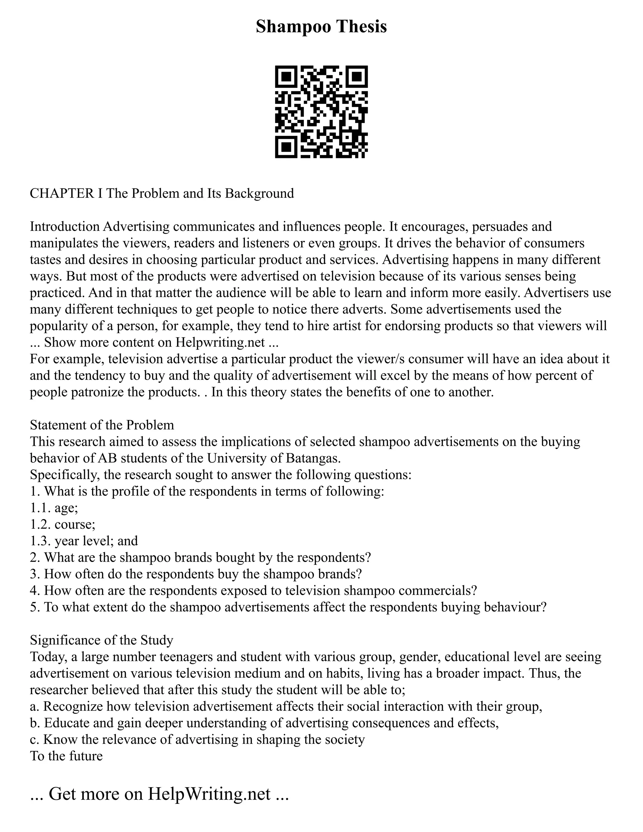 Shampoo Thesis
CHAPTER I The Problem and Its Background
Introduction Advertising communicates and influences people. It encourages, persuades and
manipulates the viewers, readers and listeners or even groups. It drives the behavior of consumers
tastes and desires in choosing particular product and services. Advertising happens in many different
ways. But most of the products were advertised on television because of its various senses being
practiced. And in that matter the audience will be able to learn and inform more easily. Advertisers use
many different techniques to get people to notice there adverts. Some advertisements used the
popularity of a person, for example, they tend to hire artist for endorsing products so that viewers will
... Show more content on Helpwriting.net ...
For example, television advertise a particular product the viewer/s consumer will have an idea about it
and the tendency to buy and the quality of advertisement will excel by the means of how percent of
people patronize the products. . In this theory states the benefits of one to another.
Statement of the Problem
This research aimed to assess the implications of selected shampoo advertisements on the buying
behavior of AB students of the University of Batangas.
Specifically, the research sought to answer the following questions:
1. What is the profile of the respondents in terms of following:
1.1. age;
1.2. course;
1.3. year level; and
2. What are the shampoo brands bought by the respondents?
3. How often do the respondents buy the shampoo brands?
4. How often are the respondents exposed to television shampoo commercials?
5. To what extent do the shampoo advertisements affect the respondents buying behaviour?
Significance of the Study
Today, a large number teenagers and student with various group, gender, educational level are seeing
advertisement on various television medium and on habits, living has a broader impact. Thus, the
researcher believed that after this study the student will be able to;
a. Recognize how television advertisement affects their social interaction with their group,
b. Educate and gain deeper understanding of advertising consequences and effects,
c. Know the relevance of advertising in shaping the society
To the future
... Get more on HelpWriting.net ...
 