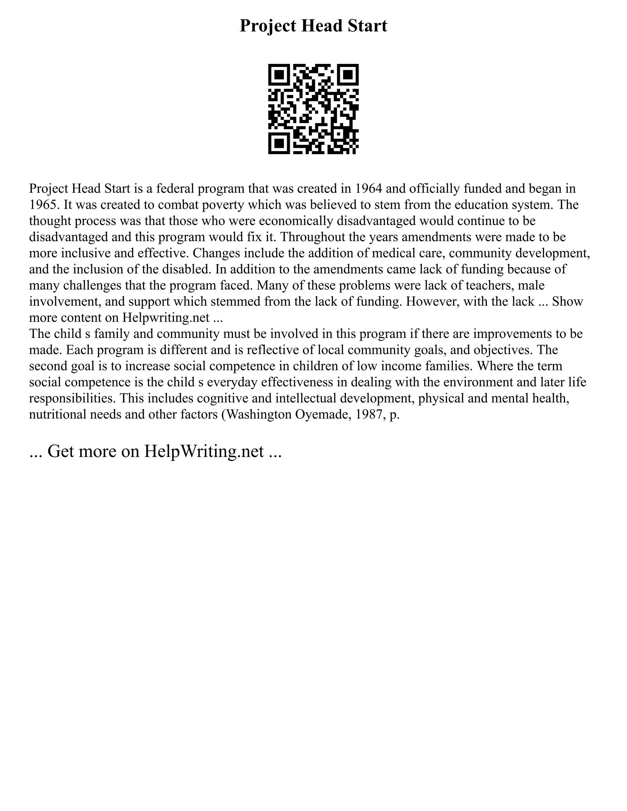Project Head Start
Project Head Start is a federal program that was created in 1964 and officially funded and began in
1965. It was created to combat poverty which was believed to stem from the education system. The
thought process was that those who were economically disadvantaged would continue to be
disadvantaged and this program would fix it. Throughout the years amendments were made to be
more inclusive and effective. Changes include the addition of medical care, community development,
and the inclusion of the disabled. In addition to the amendments came lack of funding because of
many challenges that the program faced. Many of these problems were lack of teachers, male
involvement, and support which stemmed from the lack of funding. However, with the lack ... Show
more content on Helpwriting.net ...
The child s family and community must be involved in this program if there are improvements to be
made. Each program is different and is reflective of local community goals, and objectives. The
second goal is to increase social competence in children of low income families. Where the term
social competence is the child s everyday effectiveness in dealing with the environment and later life
responsibilities. This includes cognitive and intellectual development, physical and mental health,
nutritional needs and other factors (Washington Oyemade, 1987, p.
... Get more on HelpWriting.net ...
 