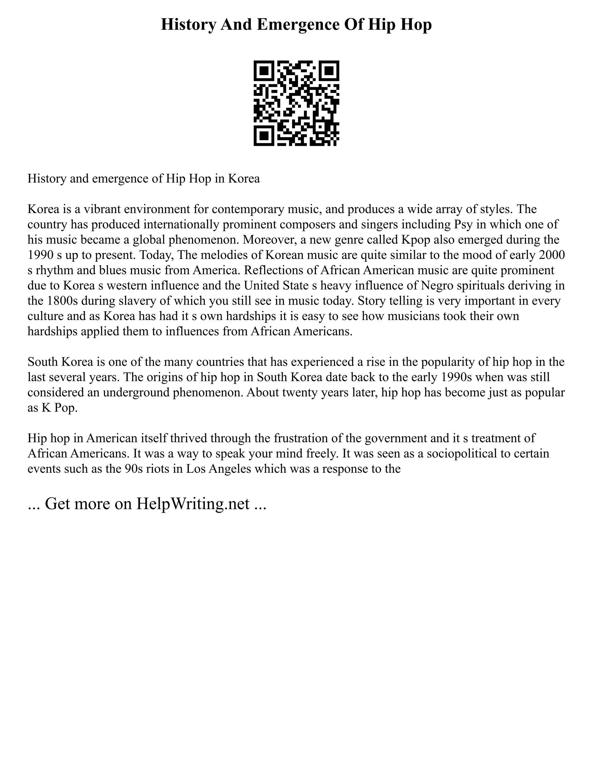 History And Emergence Of Hip Hop
History and emergence of Hip Hop in Korea
Korea is a vibrant environment for contemporary music, and produces a wide array of styles. The
country has produced internationally prominent composers and singers including Psy in which one of
his music became a global phenomenon. Moreover, a new genre called Kpop also emerged during the
1990 s up to present. Today, The melodies of Korean music are quite similar to the mood of early 2000
s rhythm and blues music from America. Reflections of African American music are quite prominent
due to Korea s western influence and the United State s heavy influence of Negro spirituals deriving in
the 1800s during slavery of which you still see in music today. Story telling is very important in every
culture and as Korea has had it s own hardships it is easy to see how musicians took their own
hardships applied them to influences from African Americans.
South Korea is one of the many countries that has experienced a rise in the popularity of hip hop in the
last several years. The origins of hip hop in South Korea date back to the early 1990s when was still
considered an underground phenomenon. About twenty years later, hip hop has become just as popular
as K Pop.
Hip hop in American itself thrived through the frustration of the government and it s treatment of
African Americans. It was a way to speak your mind freely. It was seen as a sociopolitical to certain
events such as the 90s riots in Los Angeles which was a response to the
... Get more on HelpWriting.net ...
 
