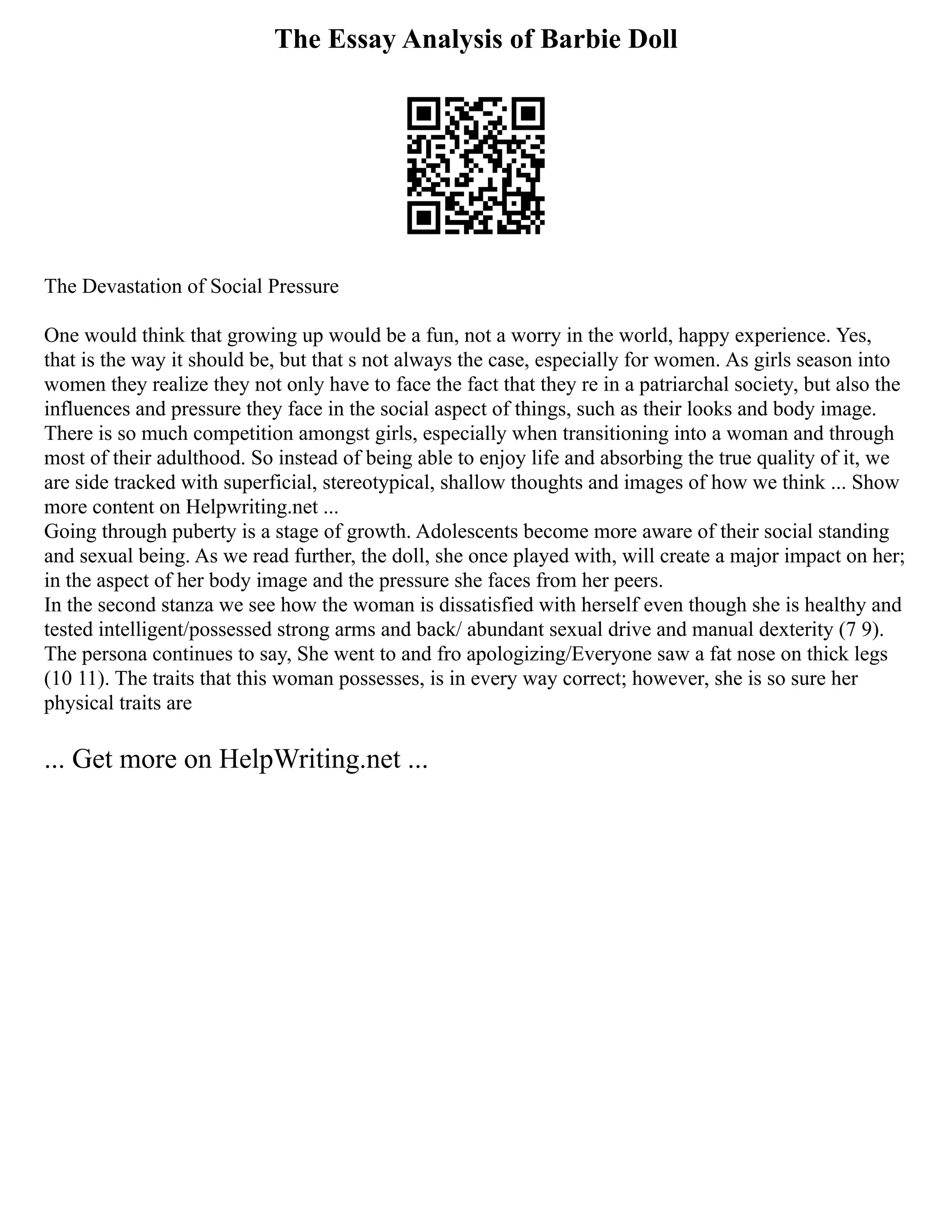 The Essay Analysis of Barbie Doll
The Devastation of Social Pressure
One would think that growing up would be a fun, not a worry in the world, happy experience. Yes,
that is the way it should be, but that s not always the case, especially for women. As girls season into
women they realize they not only have to face the fact that they re in a patriarchal society, but also the
influences and pressure they face in the social aspect of things, such as their looks and body image.
There is so much competition amongst girls, especially when transitioning into a woman and through
most of their adulthood. So instead of being able to enjoy life and absorbing the true quality of it, we
are side tracked with superficial, stereotypical, shallow thoughts and images of how we think ... Show
more content on Helpwriting.net ...
Going through puberty is a stage of growth. Adolescents become more aware of their social standing
and sexual being. As we read further, the doll, she once played with, will create a major impact on her;
in the aspect of her body image and the pressure she faces from her peers.
In the second stanza we see how the woman is dissatisfied with herself even though she is healthy and
tested intelligent/possessed strong arms and back/ abundant sexual drive and manual dexterity (7 9).
The persona continues to say, She went to and fro apologizing/Everyone saw a fat nose on thick legs
(10 11). The traits that this woman possesses, is in every way correct; however, she is so sure her
physical traits are
... Get more on HelpWriting.net ...
 