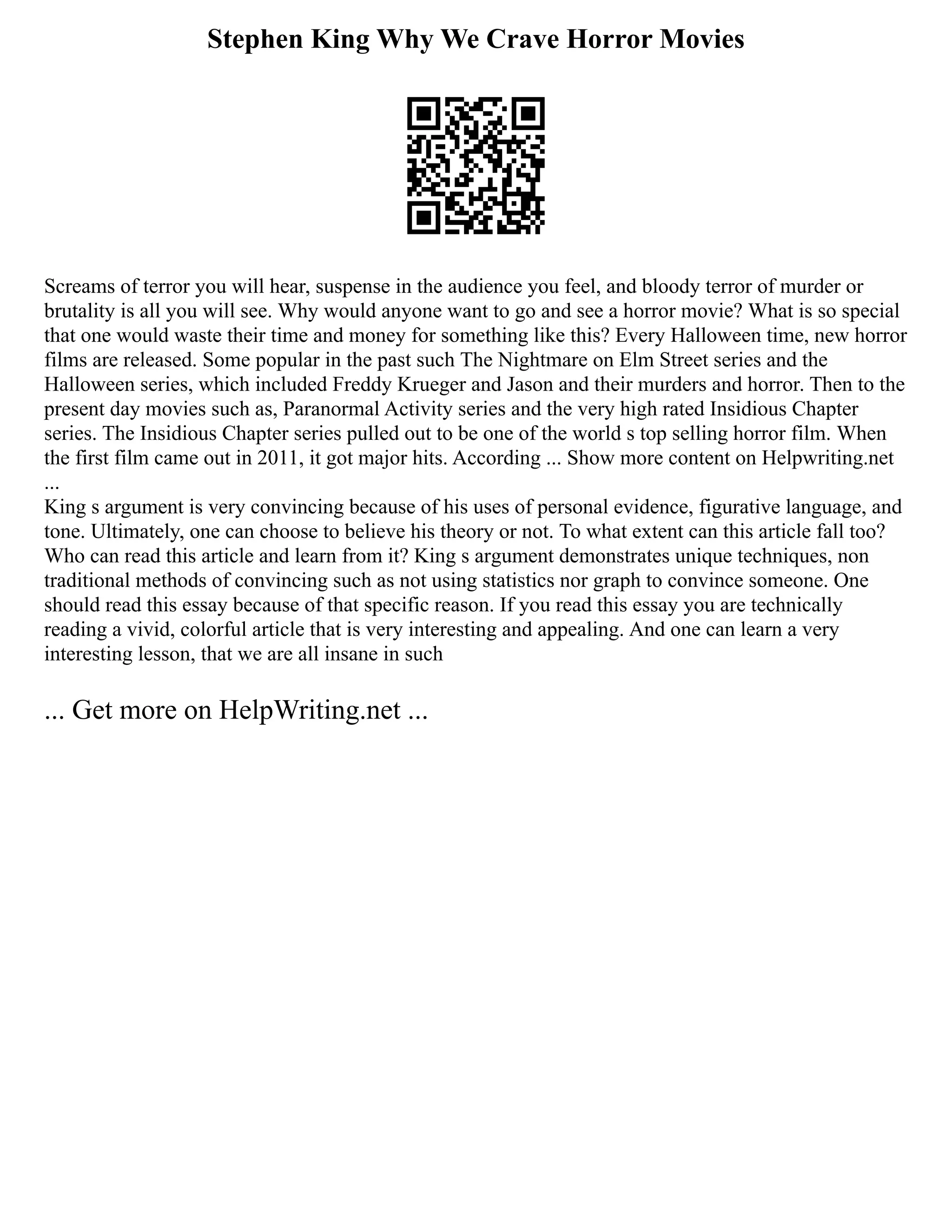 Stephen King Why We Crave Horror Movies
Screams of terror you will hear, suspense in the audience you feel, and bloody terror of murder or
brutality is all you will see. Why would anyone want to go and see a horror movie? What is so special
that one would waste their time and money for something like this? Every Halloween time, new horror
films are released. Some popular in the past such The Nightmare on Elm Street series and the
Halloween series, which included Freddy Krueger and Jason and their murders and horror. Then to the
present day movies such as, Paranormal Activity series and the very high rated Insidious Chapter
series. The Insidious Chapter series pulled out to be one of the world s top selling horror film. When
the first film came out in 2011, it got major hits. According ... Show more content on Helpwriting.net
...
King s argument is very convincing because of his uses of personal evidence, figurative language, and
tone. Ultimately, one can choose to believe his theory or not. To what extent can this article fall too?
Who can read this article and learn from it? King s argument demonstrates unique techniques, non
traditional methods of convincing such as not using statistics nor graph to convince someone. One
should read this essay because of that specific reason. If you read this essay you are technically
reading a vivid, colorful article that is very interesting and appealing. And one can learn a very
interesting lesson, that we are all insane in such
... Get more on HelpWriting.net ...
 