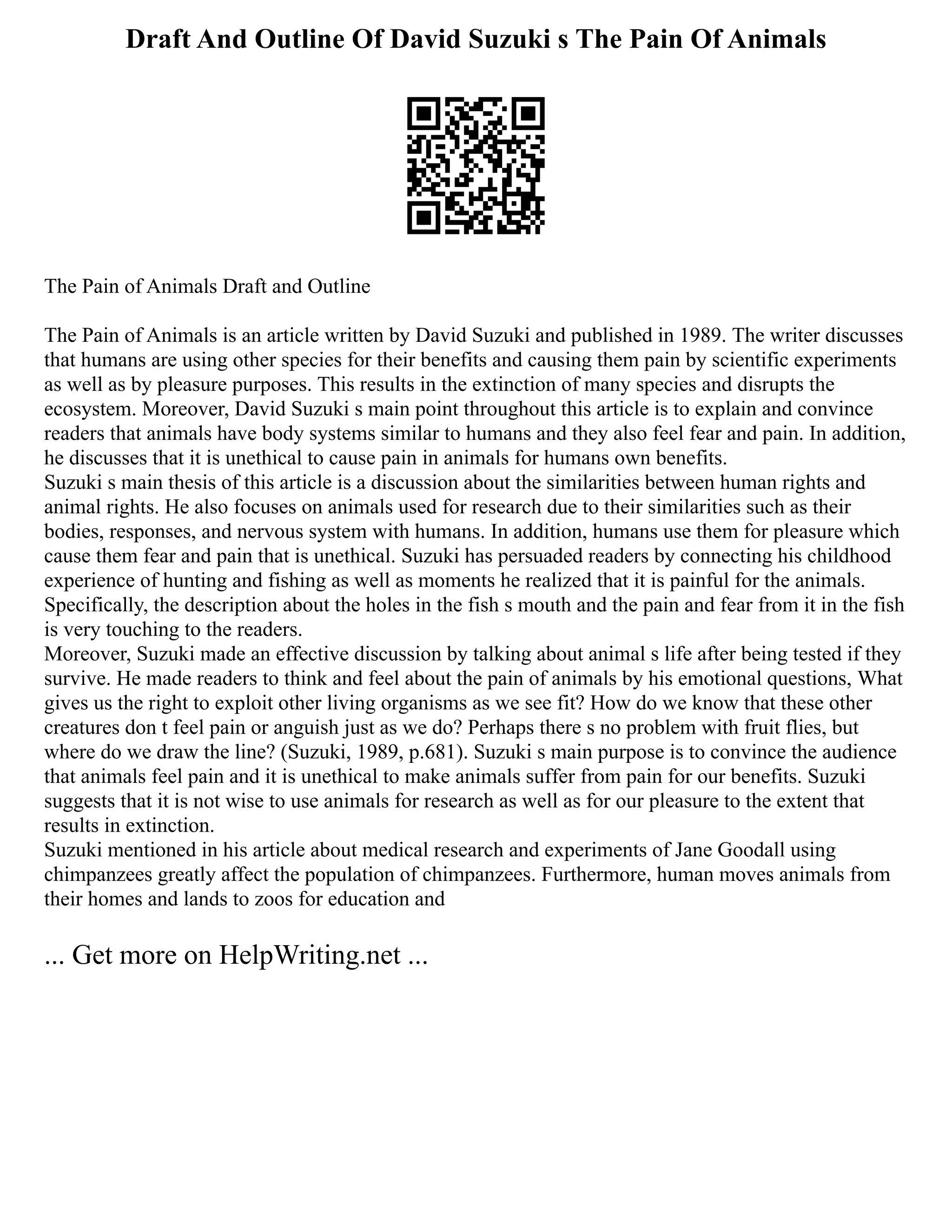 Draft And Outline Of David Suzuki s The Pain Of Animals
The Pain of Animals Draft and Outline
The Pain of Animals is an article written by David Suzuki and published in 1989. The writer discusses
that humans are using other species for their benefits and causing them pain by scientific experiments
as well as by pleasure purposes. This results in the extinction of many species and disrupts the
ecosystem. Moreover, David Suzuki s main point throughout this article is to explain and convince
readers that animals have body systems similar to humans and they also feel fear and pain. In addition,
he discusses that it is unethical to cause pain in animals for humans own benefits.
Suzuki s main thesis of this article is a discussion about the similarities between human rights and
animal rights. He also focuses on animals used for research due to their similarities such as their
bodies, responses, and nervous system with humans. In addition, humans use them for pleasure which
cause them fear and pain that is unethical. Suzuki has persuaded readers by connecting his childhood
experience of hunting and fishing as well as moments he realized that it is painful for the animals.
Specifically, the description about the holes in the fish s mouth and the pain and fear from it in the fish
is very touching to the readers.
Moreover, Suzuki made an effective discussion by talking about animal s life after being tested if they
survive. He made readers to think and feel about the pain of animals by his emotional questions, What
gives us the right to exploit other living organisms as we see fit? How do we know that these other
creatures don t feel pain or anguish just as we do? Perhaps there s no problem with fruit flies, but
where do we draw the line? (Suzuki, 1989, p.681). Suzuki s main purpose is to convince the audience
that animals feel pain and it is unethical to make animals suffer from pain for our benefits. Suzuki
suggests that it is not wise to use animals for research as well as for our pleasure to the extent that
results in extinction.
Suzuki mentioned in his article about medical research and experiments of Jane Goodall using
chimpanzees greatly affect the population of chimpanzees. Furthermore, human moves animals from
their homes and lands to zoos for education and
... Get more on HelpWriting.net ...
 