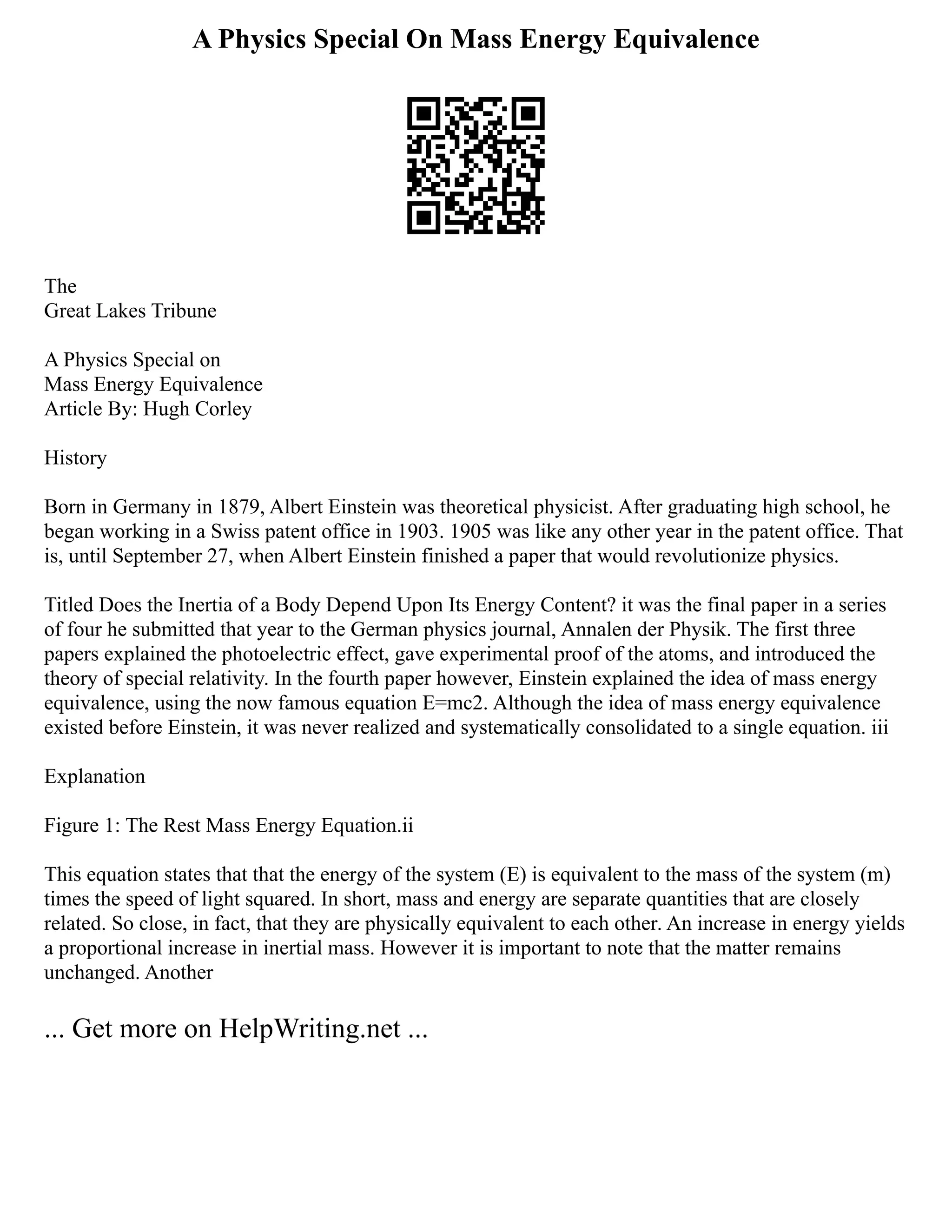A Physics Special On Mass Energy Equivalence
The
Great Lakes Tribune
A Physics Special on
Mass Energy Equivalence
Article By: Hugh Corley
History
Born in Germany in 1879, Albert Einstein was theoretical physicist. After graduating high school, he
began working in a Swiss patent office in 1903. 1905 was like any other year in the patent office. That
is, until September 27, when Albert Einstein finished a paper that would revolutionize physics.
Titled Does the Inertia of a Body Depend Upon Its Energy Content? it was the final paper in a series
of four he submitted that year to the German physics journal, Annalen der Physik. The first three
papers explained the photoelectric effect, gave experimental proof of the atoms, and introduced the
theory of special relativity. In the fourth paper however, Einstein explained the idea of mass energy
equivalence, using the now famous equation E=mc2. Although the idea of mass energy equivalence
existed before Einstein, it was never realized and systematically consolidated to a single equation. iii
Explanation
Figure 1: The Rest Mass Energy Equation.ii
This equation states that that the energy of the system (E) is equivalent to the mass of the system (m)
times the speed of light squared. In short, mass and energy are separate quantities that are closely
related. So close, in fact, that they are physically equivalent to each other. An increase in energy yields
a proportional increase in inertial mass. However it is important to note that the matter remains
unchanged. Another
... Get more on HelpWriting.net ...
 