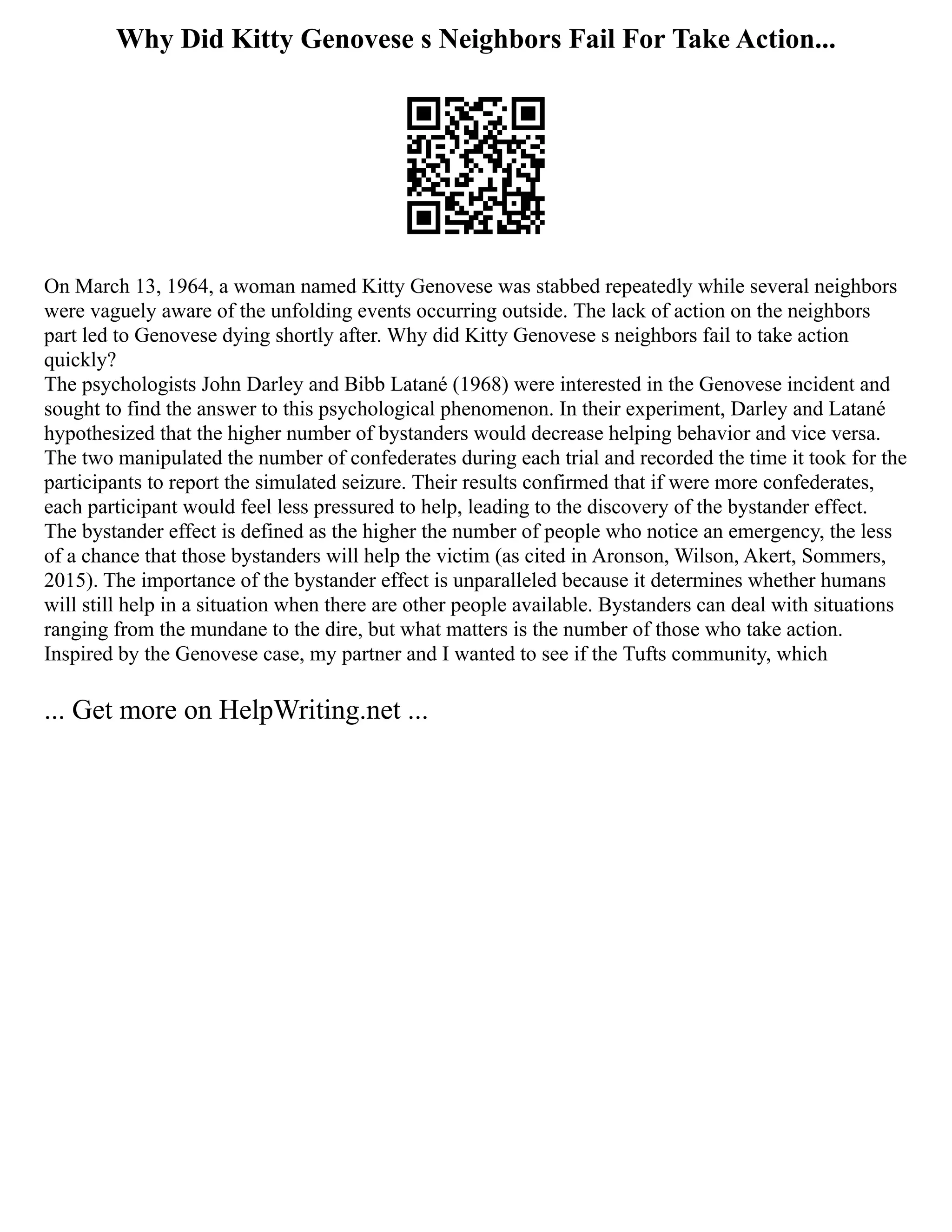 Why Did Kitty Genovese s Neighbors Fail For Take Action...
On March 13, 1964, a woman named Kitty Genovese was stabbed repeatedly while several neighbors
were vaguely aware of the unfolding events occurring outside. The lack of action on the neighbors
part led to Genovese dying shortly after. Why did Kitty Genovese s neighbors fail to take action
quickly?
The psychologists John Darley and Bibb Latané (1968) were interested in the Genovese incident and
sought to find the answer to this psychological phenomenon. In their experiment, Darley and Latané
hypothesized that the higher number of bystanders would decrease helping behavior and vice versa.
The two manipulated the number of confederates during each trial and recorded the time it took for the
participants to report the simulated seizure. Their results confirmed that if were more confederates,
each participant would feel less pressured to help, leading to the discovery of the bystander effect.
The bystander effect is defined as the higher the number of people who notice an emergency, the less
of a chance that those bystanders will help the victim (as cited in Aronson, Wilson, Akert, Sommers,
2015). The importance of the bystander effect is unparalleled because it determines whether humans
will still help in a situation when there are other people available. Bystanders can deal with situations
ranging from the mundane to the dire, but what matters is the number of those who take action.
Inspired by the Genovese case, my partner and I wanted to see if the Tufts community, which
... Get more on HelpWriting.net ...
 