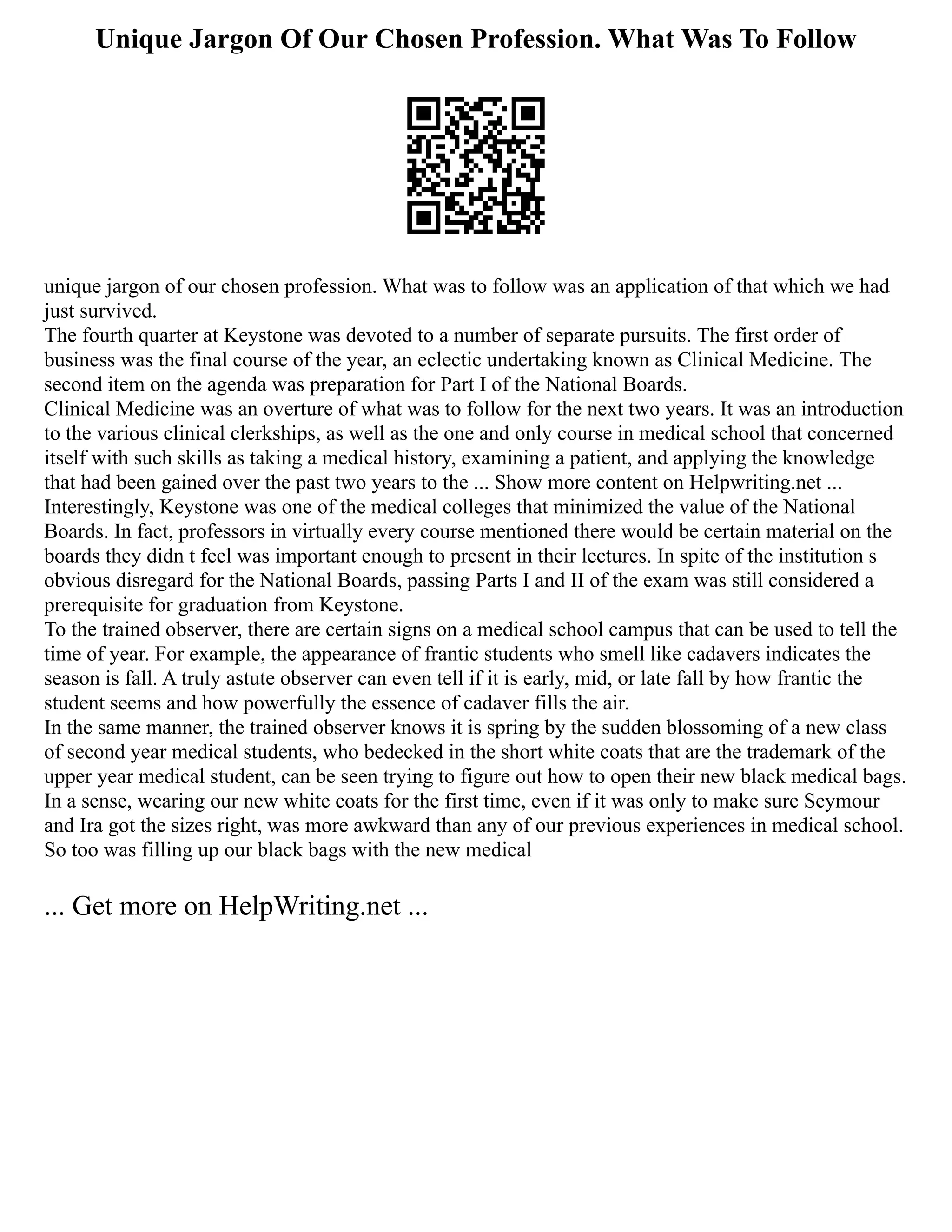 Unique Jargon Of Our Chosen Profession. What Was To Follow
unique jargon of our chosen profession. What was to follow was an application of that which we had
just survived.
The fourth quarter at Keystone was devoted to a number of separate pursuits. The first order of
business was the final course of the year, an eclectic undertaking known as Clinical Medicine. The
second item on the agenda was preparation for Part I of the National Boards.
Clinical Medicine was an overture of what was to follow for the next two years. It was an introduction
to the various clinical clerkships, as well as the one and only course in medical school that concerned
itself with such skills as taking a medical history, examining a patient, and applying the knowledge
that had been gained over the past two years to the ... Show more content on Helpwriting.net ...
Interestingly, Keystone was one of the medical colleges that minimized the value of the National
Boards. In fact, professors in virtually every course mentioned there would be certain material on the
boards they didn t feel was important enough to present in their lectures. In spite of the institution s
obvious disregard for the National Boards, passing Parts I and II of the exam was still considered a
prerequisite for graduation from Keystone.
To the trained observer, there are certain signs on a medical school campus that can be used to tell the
time of year. For example, the appearance of frantic students who smell like cadavers indicates the
season is fall. A truly astute observer can even tell if it is early, mid, or late fall by how frantic the
student seems and how powerfully the essence of cadaver fills the air.
In the same manner, the trained observer knows it is spring by the sudden blossoming of a new class
of second year medical students, who bedecked in the short white coats that are the trademark of the
upper year medical student, can be seen trying to figure out how to open their new black medical bags.
In a sense, wearing our new white coats for the first time, even if it was only to make sure Seymour
and Ira got the sizes right, was more awkward than any of our previous experiences in medical school.
So too was filling up our black bags with the new medical
... Get more on HelpWriting.net ...
 