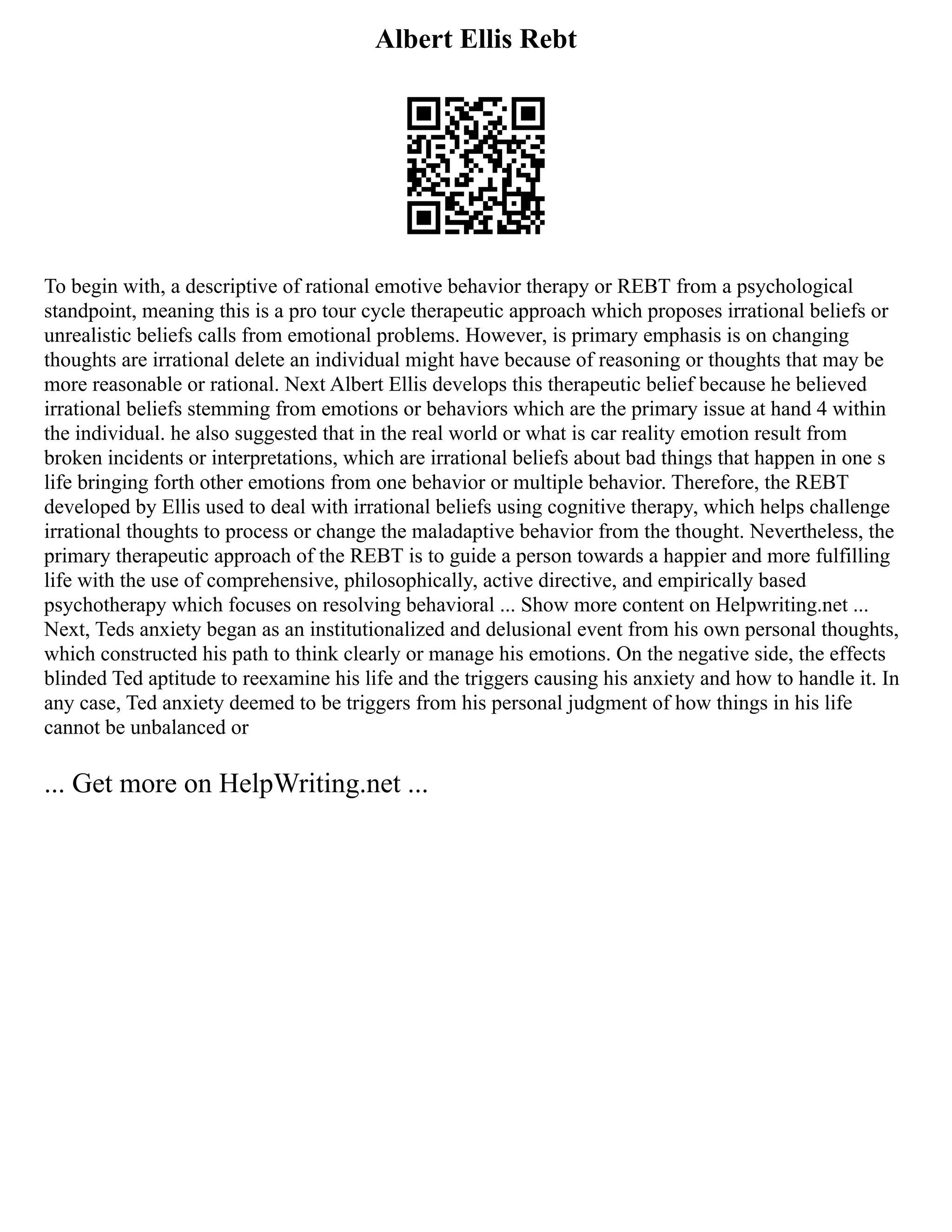 Albert Ellis Rebt
To begin with, a descriptive of rational emotive behavior therapy or REBT from a psychological
standpoint, meaning this is a pro tour cycle therapeutic approach which proposes irrational beliefs or
unrealistic beliefs calls from emotional problems. However, is primary emphasis is on changing
thoughts are irrational delete an individual might have because of reasoning or thoughts that may be
more reasonable or rational. Next Albert Ellis develops this therapeutic belief because he believed
irrational beliefs stemming from emotions or behaviors which are the primary issue at hand 4 within
the individual. he also suggested that in the real world or what is car reality emotion result from
broken incidents or interpretations, which are irrational beliefs about bad things that happen in one s
life bringing forth other emotions from one behavior or multiple behavior. Therefore, the REBT
developed by Ellis used to deal with irrational beliefs using cognitive therapy, which helps challenge
irrational thoughts to process or change the maladaptive behavior from the thought. Nevertheless, the
primary therapeutic approach of the REBT is to guide a person towards a happier and more fulfilling
life with the use of comprehensive, philosophically, active directive, and empirically based
psychotherapy which focuses on resolving behavioral ... Show more content on Helpwriting.net ...
Next, Teds anxiety began as an institutionalized and delusional event from his own personal thoughts,
which constructed his path to think clearly or manage his emotions. On the negative side, the effects
blinded Ted aptitude to reexamine his life and the triggers causing his anxiety and how to handle it. In
any case, Ted anxiety deemed to be triggers from his personal judgment of how things in his life
cannot be unbalanced or
... Get more on HelpWriting.net ...
 