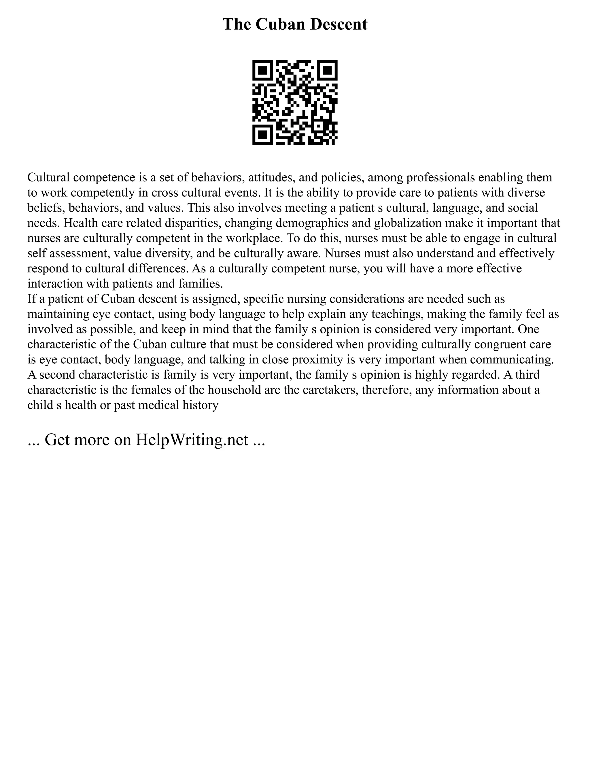 The Cuban Descent
Cultural competence is a set of behaviors, attitudes, and policies, among professionals enabling them
to work competently in cross cultural events. It is the ability to provide care to patients with diverse
beliefs, behaviors, and values. This also involves meeting a patient s cultural, language, and social
needs. Health care related disparities, changing demographics and globalization make it important that
nurses are culturally competent in the workplace. To do this, nurses must be able to engage in cultural
self assessment, value diversity, and be culturally aware. Nurses must also understand and effectively
respond to cultural differences. As a culturally competent nurse, you will have a more effective
interaction with patients and families.
If a patient of Cuban descent is assigned, specific nursing considerations are needed such as
maintaining eye contact, using body language to help explain any teachings, making the family feel as
involved as possible, and keep in mind that the family s opinion is considered very important. One
characteristic of the Cuban culture that must be considered when providing culturally congruent care
is eye contact, body language, and talking in close proximity is very important when communicating.
A second characteristic is family is very important, the family s opinion is highly regarded. A third
characteristic is the females of the household are the caretakers, therefore, any information about a
child s health or past medical history
... Get more on HelpWriting.net ...
 