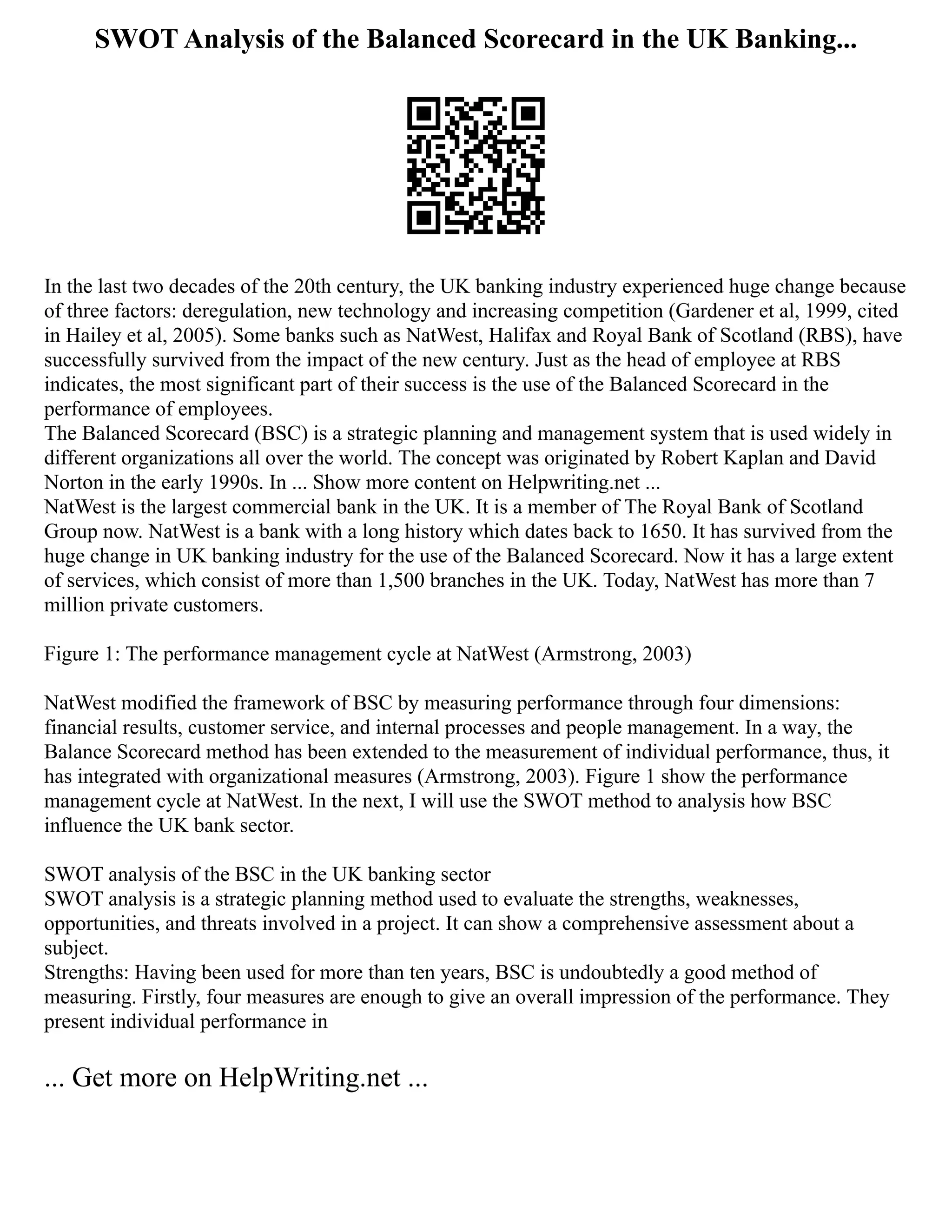SWOT Analysis of the Balanced Scorecard in the UK Banking...
In the last two decades of the 20th century, the UK banking industry experienced huge change because
of three factors: deregulation, new technology and increasing competition (Gardener et al, 1999, cited
in Hailey et al, 2005). Some banks such as NatWest, Halifax and Royal Bank of Scotland (RBS), have
successfully survived from the impact of the new century. Just as the head of employee at RBS
indicates, the most significant part of their success is the use of the Balanced Scorecard in the
performance of employees.
The Balanced Scorecard (BSC) is a strategic planning and management system that is used widely in
different organizations all over the world. The concept was originated by Robert Kaplan and David
Norton in the early 1990s. In ... Show more content on Helpwriting.net ...
NatWest is the largest commercial bank in the UK. It is a member of The Royal Bank of Scotland
Group now. NatWest is a bank with a long history which dates back to 1650. It has survived from the
huge change in UK banking industry for the use of the Balanced Scorecard. Now it has a large extent
of services, which consist of more than 1,500 branches in the UK. Today, NatWest has more than 7
million private customers.
Figure 1: The performance management cycle at NatWest (Armstrong, 2003)
NatWest modified the framework of BSC by measuring performance through four dimensions:
financial results, customer service, and internal processes and people management. In a way, the
Balance Scorecard method has been extended to the measurement of individual performance, thus, it
has integrated with organizational measures (Armstrong, 2003). Figure 1 show the performance
management cycle at NatWest. In the next, I will use the SWOT method to analysis how BSC
influence the UK bank sector.
SWOT analysis of the BSC in the UK banking sector
SWOT analysis is a strategic planning method used to evaluate the strengths, weaknesses,
opportunities, and threats involved in a project. It can show a comprehensive assessment about a
subject.
Strengths: Having been used for more than ten years, BSC is undoubtedly a good method of
measuring. Firstly, four measures are enough to give an overall impression of the performance. They
present individual performance in
... Get more on HelpWriting.net ...
 