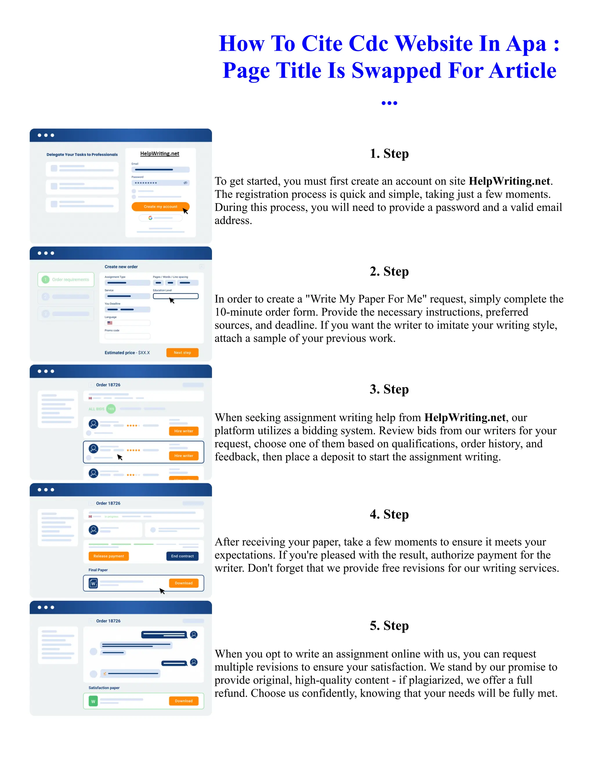 How To Cite Cdc Website In Apa :
Page Title Is Swapped For Article
...
1. Step
To get started, you must first create an account on site HelpWriting.net.
The registration process is quick and simple, taking just a few moments.
During this process, you will need to provide a password and a valid email
address.
2. Step
In order to create a "Write My Paper For Me" request, simply complete the
10-minute order form. Provide the necessary instructions, preferred
sources, and deadline. If you want the writer to imitate your writing style,
attach a sample of your previous work.
3. Step
When seeking assignment writing help from HelpWriting.net, our
platform utilizes a bidding system. Review bids from our writers for your
request, choose one of them based on qualifications, order history, and
feedback, then place a deposit to start the assignment writing.
4. Step
After receiving your paper, take a few moments to ensure it meets your
expectations. If you're pleased with the result, authorize payment for the
writer. Don't forget that we provide free revisions for our writing services.
5. Step
When you opt to write an assignment online with us, you can request
multiple revisions to ensure your satisfaction. We stand by our promise to
provide original, high-quality content - if plagiarized, we offer a full
refund. Choose us confidently, knowing that your needs will be fully met.
How To Cite Cdc Website In Apa : Page Title Is Swapped For Article ... How To Cite Cdc Website In Apa : Page
Title Is Swapped For Article ...
 