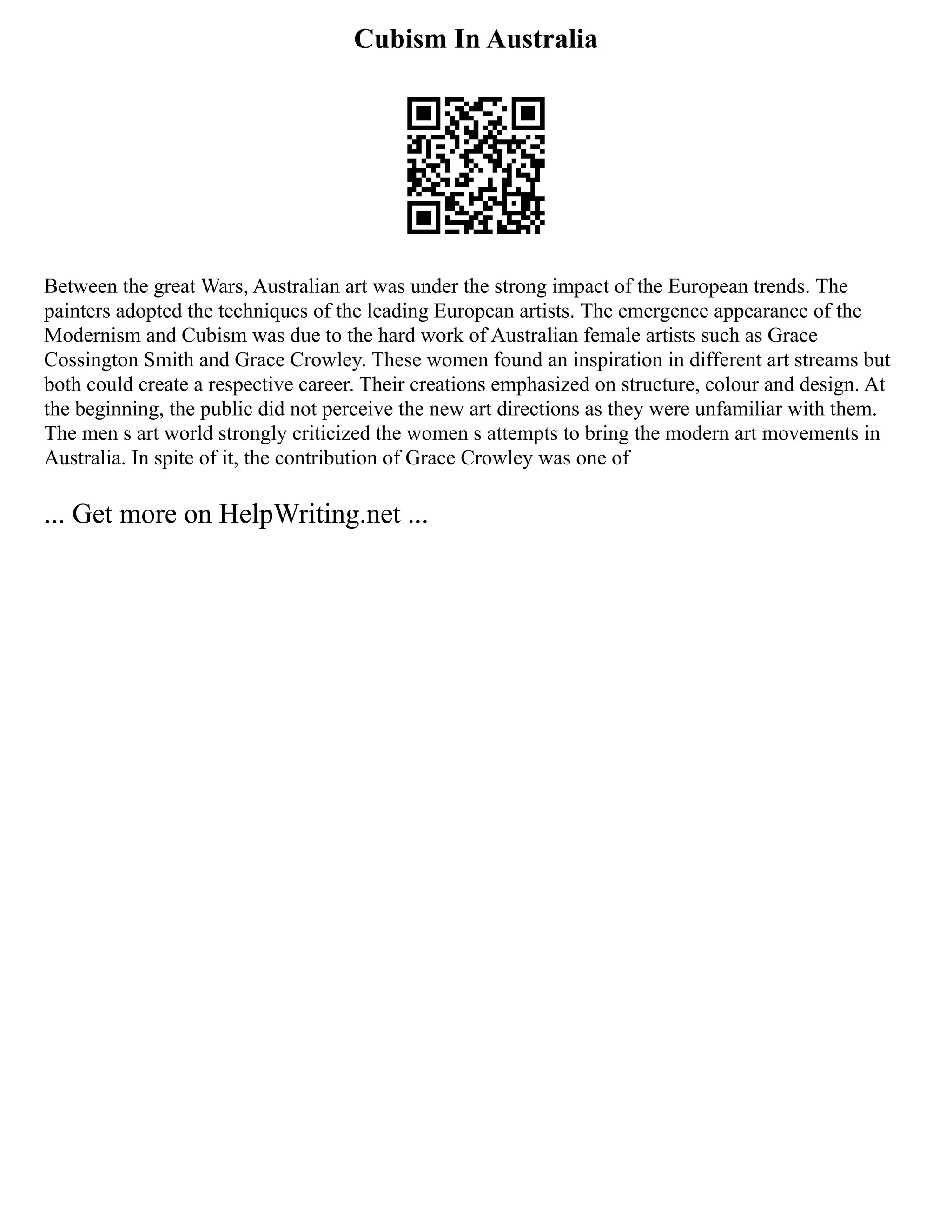 Cubism In Australia
Between the great Wars, Australian art was under the strong impact of the European trends. The
painters adopted the techniques of the leading European artists. The emergence appearance of the
Modernism and Cubism was due to the hard work of Australian female artists such as Grace
Cossington Smith and Grace Crowley. These women found an inspiration in different art streams but
both could create a respective career. Their creations emphasized on structure, colour and design. At
the beginning, the public did not perceive the new art directions as they were unfamiliar with them.
The men s art world strongly criticized the women s attempts to bring the modern art movements in
Australia. In spite of it, the contribution of Grace Crowley was one of
... Get more on HelpWriting.net ...
 