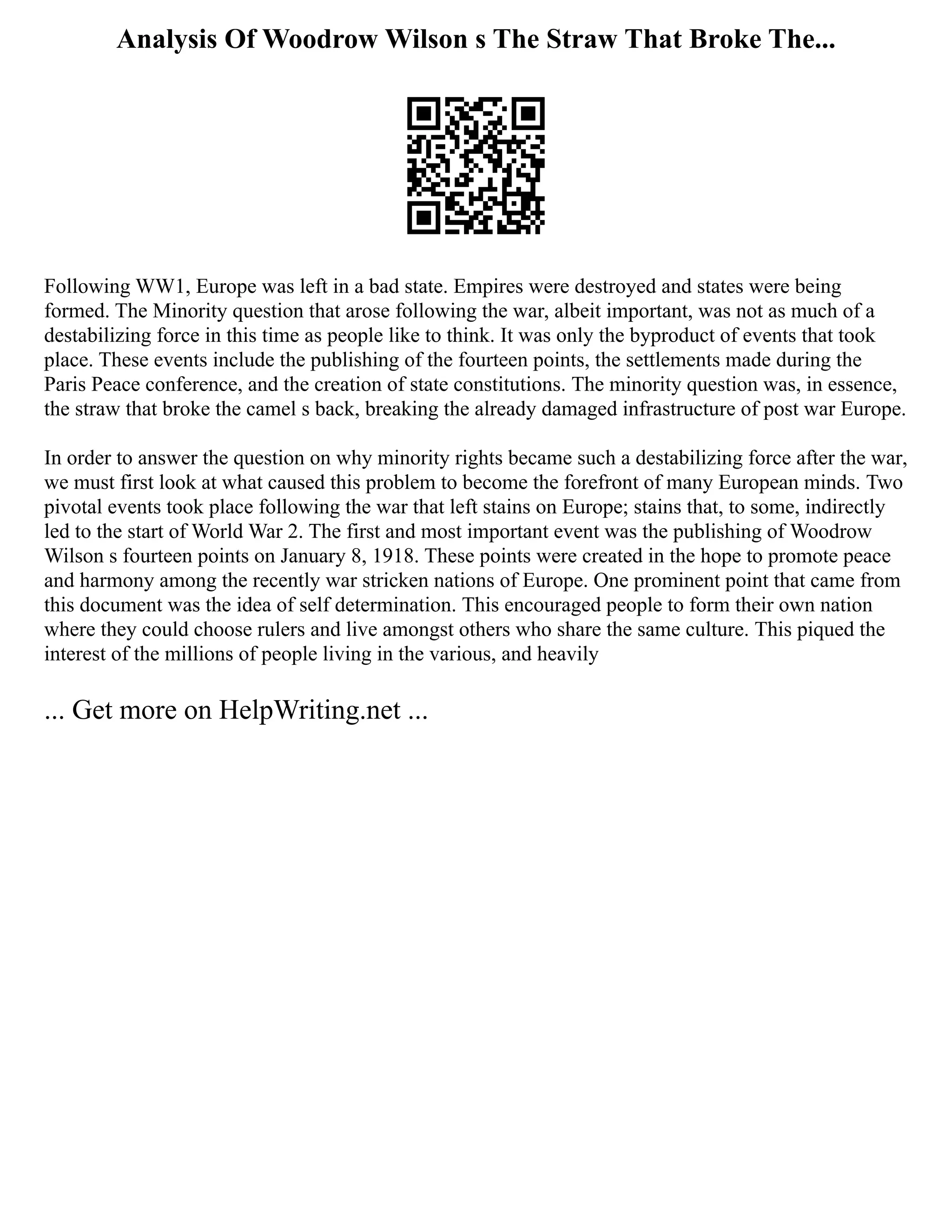 Analysis Of Woodrow Wilson s The Straw That Broke The...
Following WW1, Europe was left in a bad state. Empires were destroyed and states were being
formed. The Minority question that arose following the war, albeit important, was not as much of a
destabilizing force in this time as people like to think. It was only the byproduct of events that took
place. These events include the publishing of the fourteen points, the settlements made during the
Paris Peace conference, and the creation of state constitutions. The minority question was, in essence,
the straw that broke the camel s back, breaking the already damaged infrastructure of post war Europe.
In order to answer the question on why minority rights became such a destabilizing force after the war,
we must first look at what caused this problem to become the forefront of many European minds. Two
pivotal events took place following the war that left stains on Europe; stains that, to some, indirectly
led to the start of World War 2. The first and most important event was the publishing of Woodrow
Wilson s fourteen points on January 8, 1918. These points were created in the hope to promote peace
and harmony among the recently war stricken nations of Europe. One prominent point that came from
this document was the idea of self determination. This encouraged people to form their own nation
where they could choose rulers and live amongst others who share the same culture. This piqued the
interest of the millions of people living in the various, and heavily
... Get more on HelpWriting.net ...
 