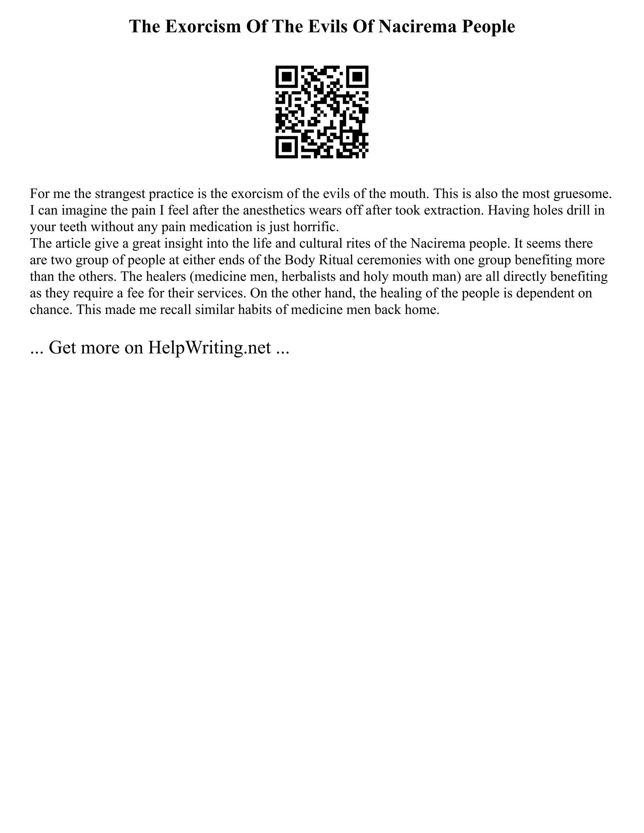 The Exorcism Of The Evils Of Nacirema People
For me the strangest practice is the exorcism of the evils of the mouth. This is also the most gruesome.
I can imagine the pain I feel after the anesthetics wears off after took extraction. Having holes drill in
your teeth without any pain medication is just horrific.
The article give a great insight into the life and cultural rites of the Nacirema people. It seems there
are two group of people at either ends of the Body Ritual ceremonies with one group benefiting more
than the others. The healers (medicine men, herbalists and holy mouth man) are all directly benefiting
as they require a fee for their services. On the other hand, the healing of the people is dependent on
chance. This made me recall similar habits of medicine men back home.
... Get more on HelpWriting.net ...
 