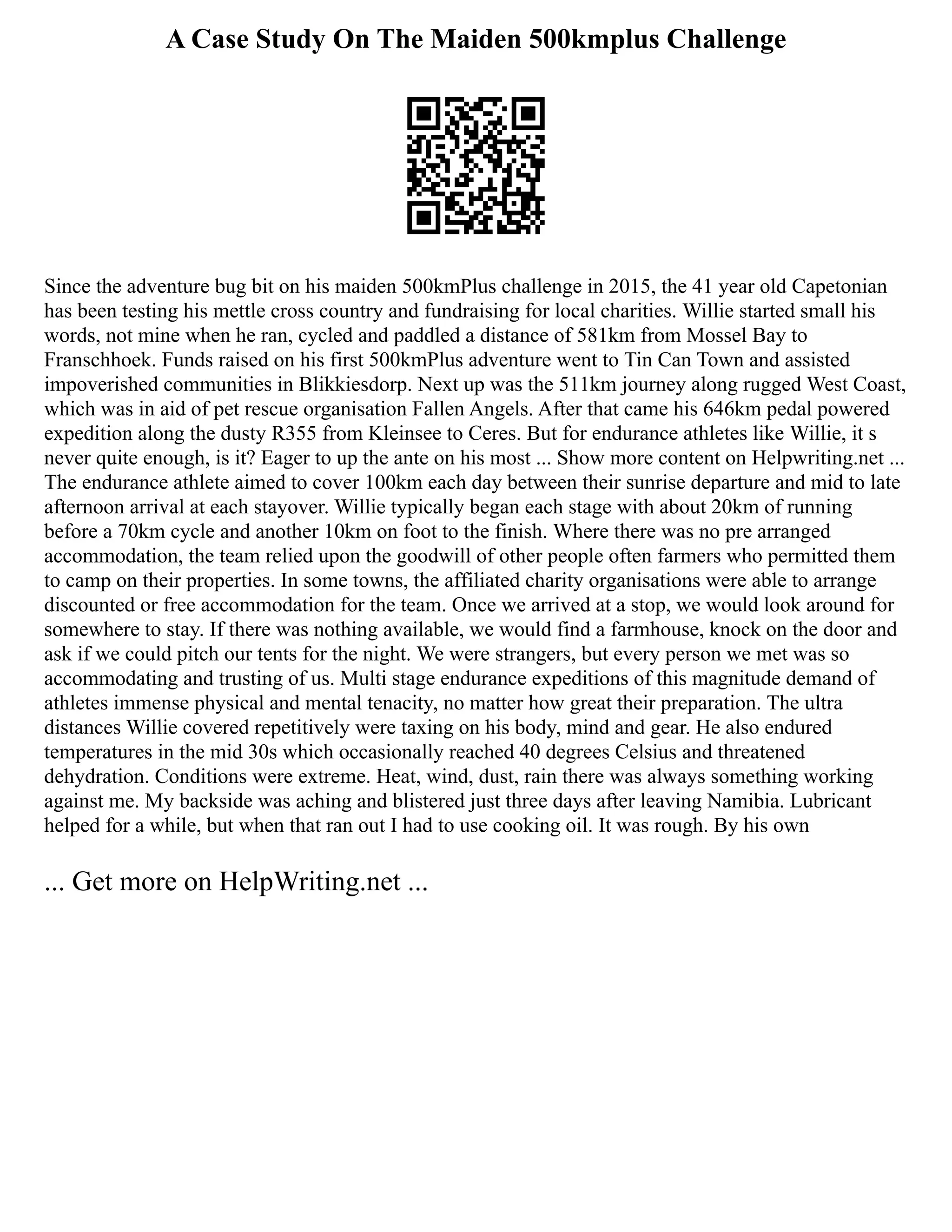 A Case Study On The Maiden 500kmplus Challenge
Since the adventure bug bit on his maiden 500kmPlus challenge in 2015, the 41 year old Capetonian
has been testing his mettle cross country and fundraising for local charities. Willie started small his
words, not mine when he ran, cycled and paddled a distance of 581km from Mossel Bay to
Franschhoek. Funds raised on his first 500kmPlus adventure went to Tin Can Town and assisted
impoverished communities in Blikkiesdorp. Next up was the 511km journey along rugged West Coast,
which was in aid of pet rescue organisation Fallen Angels. After that came his 646km pedal powered
expedition along the dusty R355 from Kleinsee to Ceres. But for endurance athletes like Willie, it s
never quite enough, is it? Eager to up the ante on his most ... Show more content on Helpwriting.net ...
The endurance athlete aimed to cover 100km each day between their sunrise departure and mid to late
afternoon arrival at each stayover. Willie typically began each stage with about 20km of running
before a 70km cycle and another 10km on foot to the finish. Where there was no pre arranged
accommodation, the team relied upon the goodwill of other people often farmers who permitted them
to camp on their properties. In some towns, the affiliated charity organisations were able to arrange
discounted or free accommodation for the team. Once we arrived at a stop, we would look around for
somewhere to stay. If there was nothing available, we would find a farmhouse, knock on the door and
ask if we could pitch our tents for the night. We were strangers, but every person we met was so
accommodating and trusting of us. Multi stage endurance expeditions of this magnitude demand of
athletes immense physical and mental tenacity, no matter how great their preparation. The ultra
distances Willie covered repetitively were taxing on his body, mind and gear. He also endured
temperatures in the mid 30s which occasionally reached 40 degrees Celsius and threatened
dehydration. Conditions were extreme. Heat, wind, dust, rain there was always something working
against me. My backside was aching and blistered just three days after leaving Namibia. Lubricant
helped for a while, but when that ran out I had to use cooking oil. It was rough. By his own
... Get more on HelpWriting.net ...
 