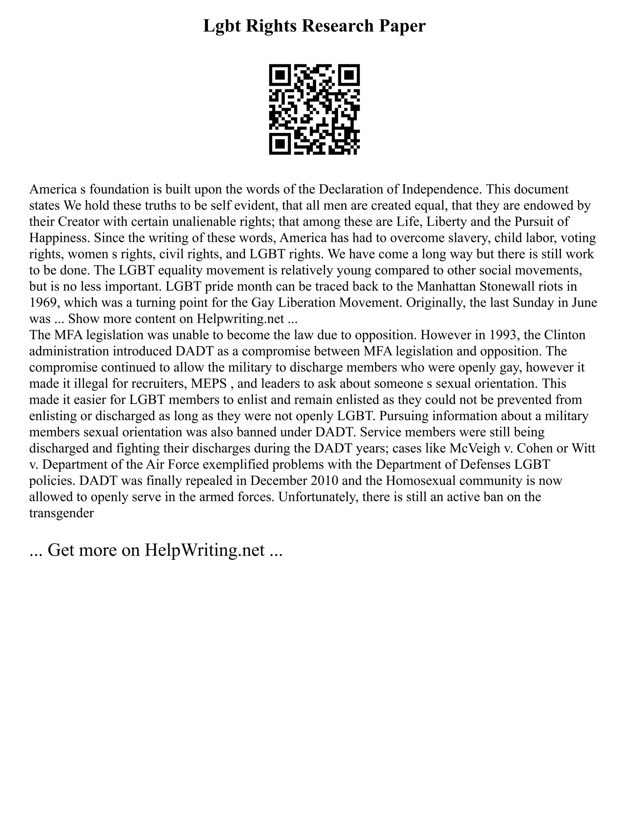Lgbt Rights Research Paper
America s foundation is built upon the words of the Declaration of Independence. This document
states We hold these truths to be self evident, that all men are created equal, that they are endowed by
their Creator with certain unalienable rights; that among these are Life, Liberty and the Pursuit of
Happiness. Since the writing of these words, America has had to overcome slavery, child labor, voting
rights, women s rights, civil rights, and LGBT rights. We have come a long way but there is still work
to be done. The LGBT equality movement is relatively young compared to other social movements,
but is no less important. LGBT pride month can be traced back to the Manhattan Stonewall riots in
1969, which was a turning point for the Gay Liberation Movement. Originally, the last Sunday in June
was ... Show more content on Helpwriting.net ...
The MFA legislation was unable to become the law due to opposition. However in 1993, the Clinton
administration introduced DADT as a compromise between MFA legislation and opposition. The
compromise continued to allow the military to discharge members who were openly gay, however it
made it illegal for recruiters, MEPS , and leaders to ask about someone s sexual orientation. This
made it easier for LGBT members to enlist and remain enlisted as they could not be prevented from
enlisting or discharged as long as they were not openly LGBT. Pursuing information about a military
members sexual orientation was also banned under DADT. Service members were still being
discharged and fighting their discharges during the DADT years; cases like McVeigh v. Cohen or Witt
v. Department of the Air Force exemplified problems with the Department of Defenses LGBT
policies. DADT was finally repealed in December 2010 and the Homosexual community is now
allowed to openly serve in the armed forces. Unfortunately, there is still an active ban on the
transgender
... Get more on HelpWriting.net ...
 