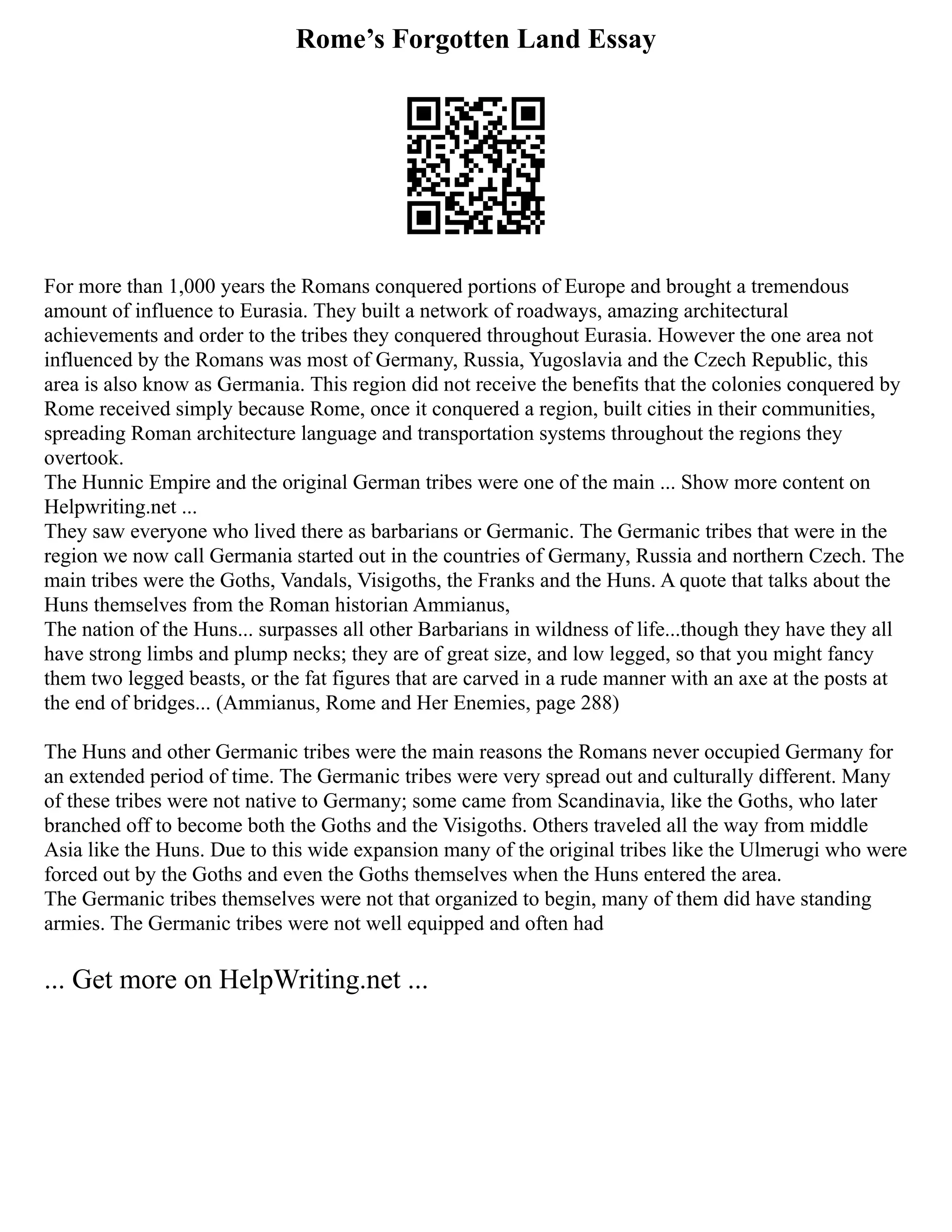 Rome’s Forgotten Land Essay
For more than 1,000 years the Romans conquered portions of Europe and brought a tremendous
amount of influence to Eurasia. They built a network of roadways, amazing architectural
achievements and order to the tribes they conquered throughout Eurasia. However the one area not
influenced by the Romans was most of Germany, Russia, Yugoslavia and the Czech Republic, this
area is also know as Germania. This region did not receive the benefits that the colonies conquered by
Rome received simply because Rome, once it conquered a region, built cities in their communities,
spreading Roman architecture language and transportation systems throughout the regions they
overtook.
The Hunnic Empire and the original German tribes were one of the main ... Show more content on
Helpwriting.net ...
They saw everyone who lived there as barbarians or Germanic. The Germanic tribes that were in the
region we now call Germania started out in the countries of Germany, Russia and northern Czech. The
main tribes were the Goths, Vandals, Visigoths, the Franks and the Huns. A quote that talks about the
Huns themselves from the Roman historian Ammianus,
The nation of the Huns... surpasses all other Barbarians in wildness of life...though they have they all
have strong limbs and plump necks; they are of great size, and low legged, so that you might fancy
them two legged beasts, or the fat figures that are carved in a rude manner with an axe at the posts at
the end of bridges... (Ammianus, Rome and Her Enemies, page 288)
The Huns and other Germanic tribes were the main reasons the Romans never occupied Germany for
an extended period of time. The Germanic tribes were very spread out and culturally different. Many
of these tribes were not native to Germany; some came from Scandinavia, like the Goths, who later
branched off to become both the Goths and the Visigoths. Others traveled all the way from middle
Asia like the Huns. Due to this wide expansion many of the original tribes like the Ulmerugi who were
forced out by the Goths and even the Goths themselves when the Huns entered the area.
The Germanic tribes themselves were not that organized to begin, many of them did have standing
armies. The Germanic tribes were not well equipped and often had
... Get more on HelpWriting.net ...
 