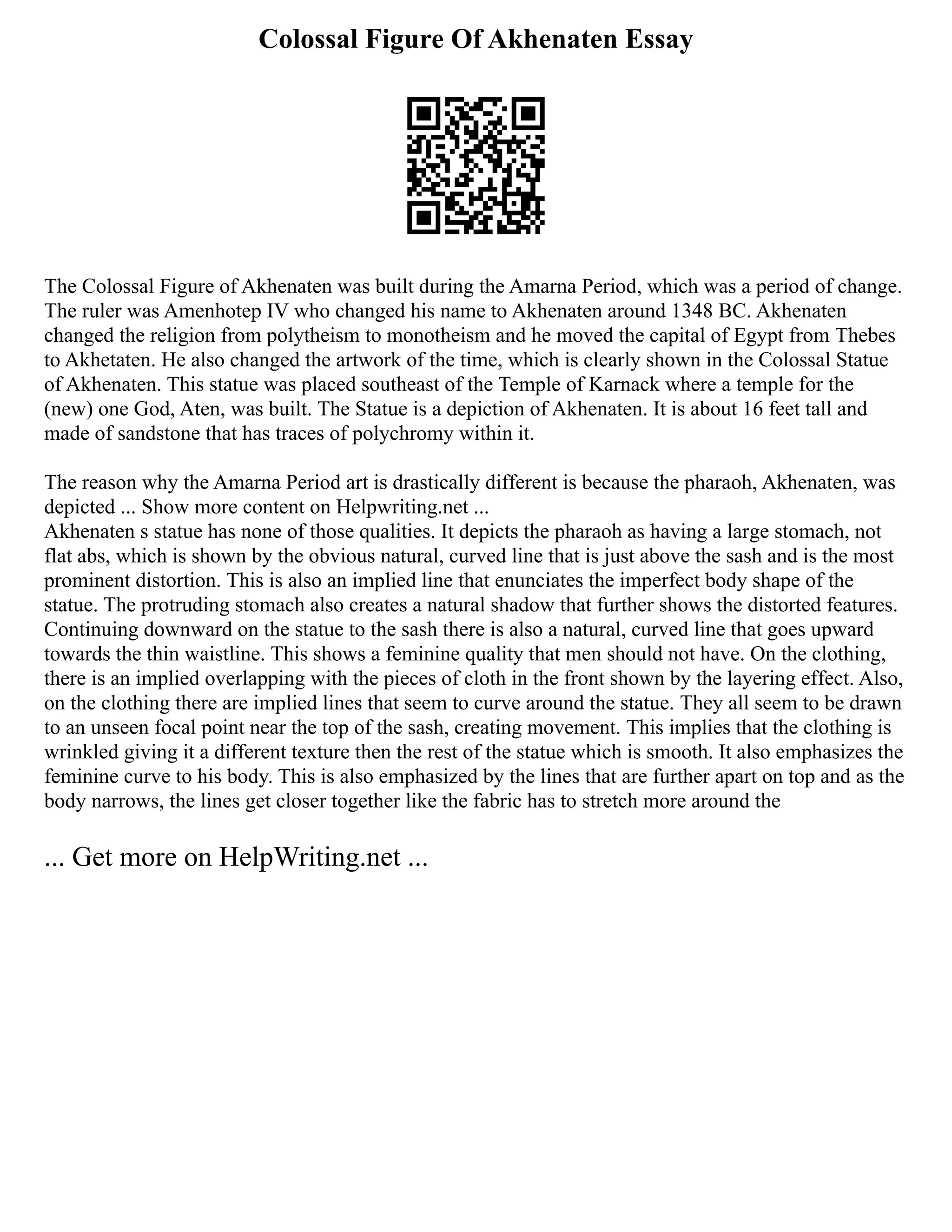 Colossal Figure Of Akhenaten Essay
The Colossal Figure of Akhenaten was built during the Amarna Period, which was a period of change.
The ruler was Amenhotep IV who changed his name to Akhenaten around 1348 BC. Akhenaten
changed the religion from polytheism to monotheism and he moved the capital of Egypt from Thebes
to Akhetaten. He also changed the artwork of the time, which is clearly shown in the Colossal Statue
of Akhenaten. This statue was placed southeast of the Temple of Karnack where a temple for the
(new) one God, Aten, was built. The Statue is a depiction of Akhenaten. It is about 16 feet tall and
made of sandstone that has traces of polychromy within it.
The reason why the Amarna Period art is drastically different is because the pharaoh, Akhenaten, was
depicted ... Show more content on Helpwriting.net ...
Akhenaten s statue has none of those qualities. It depicts the pharaoh as having a large stomach, not
flat abs, which is shown by the obvious natural, curved line that is just above the sash and is the most
prominent distortion. This is also an implied line that enunciates the imperfect body shape of the
statue. The protruding stomach also creates a natural shadow that further shows the distorted features.
Continuing downward on the statue to the sash there is also a natural, curved line that goes upward
towards the thin waistline. This shows a feminine quality that men should not have. On the clothing,
there is an implied overlapping with the pieces of cloth in the front shown by the layering effect. Also,
on the clothing there are implied lines that seem to curve around the statue. They all seem to be drawn
to an unseen focal point near the top of the sash, creating movement. This implies that the clothing is
wrinkled giving it a different texture then the rest of the statue which is smooth. It also emphasizes the
feminine curve to his body. This is also emphasized by the lines that are further apart on top and as the
body narrows, the lines get closer together like the fabric has to stretch more around the
... Get more on HelpWriting.net ...
 