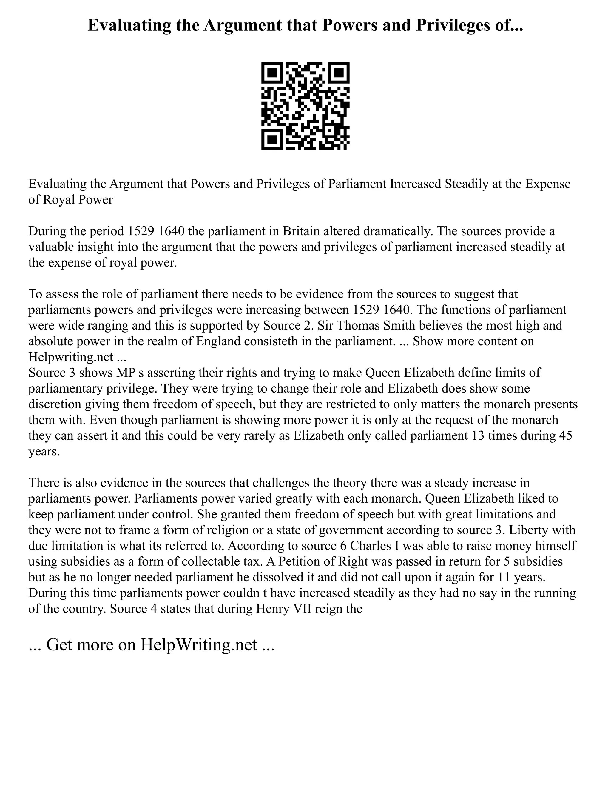Evaluating the Argument that Powers and Privileges of...
Evaluating the Argument that Powers and Privileges of Parliament Increased Steadily at the Expense
of Royal Power
During the period 1529 1640 the parliament in Britain altered dramatically. The sources provide a
valuable insight into the argument that the powers and privileges of parliament increased steadily at
the expense of royal power.
To assess the role of parliament there needs to be evidence from the sources to suggest that
parliaments powers and privileges were increasing between 1529 1640. The functions of parliament
were wide ranging and this is supported by Source 2. Sir Thomas Smith believes the most high and
absolute power in the realm of England consisteth in the parliament. ... Show more content on
Helpwriting.net ...
Source 3 shows MP s asserting their rights and trying to make Queen Elizabeth define limits of
parliamentary privilege. They were trying to change their role and Elizabeth does show some
discretion giving them freedom of speech, but they are restricted to only matters the monarch presents
them with. Even though parliament is showing more power it is only at the request of the monarch
they can assert it and this could be very rarely as Elizabeth only called parliament 13 times during 45
years.
There is also evidence in the sources that challenges the theory there was a steady increase in
parliaments power. Parliaments power varied greatly with each monarch. Queen Elizabeth liked to
keep parliament under control. She granted them freedom of speech but with great limitations and
they were not to frame a form of religion or a state of government according to source 3. Liberty with
due limitation is what its referred to. According to source 6 Charles I was able to raise money himself
using subsidies as a form of collectable tax. A Petition of Right was passed in return for 5 subsidies
but as he no longer needed parliament he dissolved it and did not call upon it again for 11 years.
During this time parliaments power couldn t have increased steadily as they had no say in the running
of the country. Source 4 states that during Henry VII reign the
... Get more on HelpWriting.net ...
 